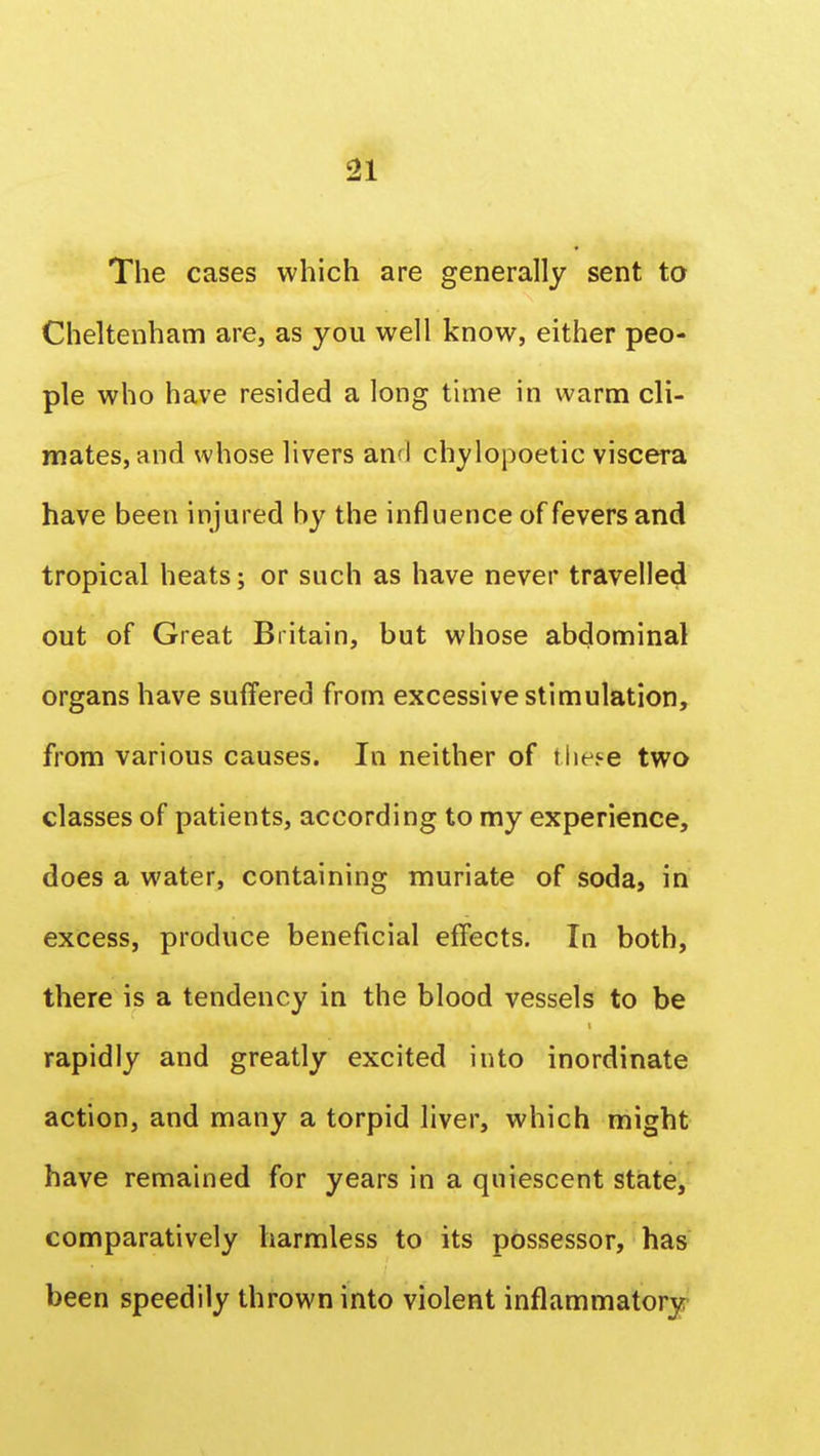 The cases which are generally sent to Cheltenham are, as you well know, either peo- ple who have resided a long time in warm cli- mates, and whose livers and chylopoetic viscera have been injured by the influence of fevers and tropical heats; or such as have never travelled out of Great Britain, but whose abdominal organs have suffered from excessive stimulation, from various causes. In neither of these two classes of patients, according to my experience, does a water, containing muriate of soda, in excess, produce beneficial effects. In both, there is a tendency in the blood vessels to be rapidly and greatly excited into inordinate action, and many a torpid liver, which might have remained for years in a quiescent state, comparatively harmless to its possessor, has been speedily thrown into violent inflammatory