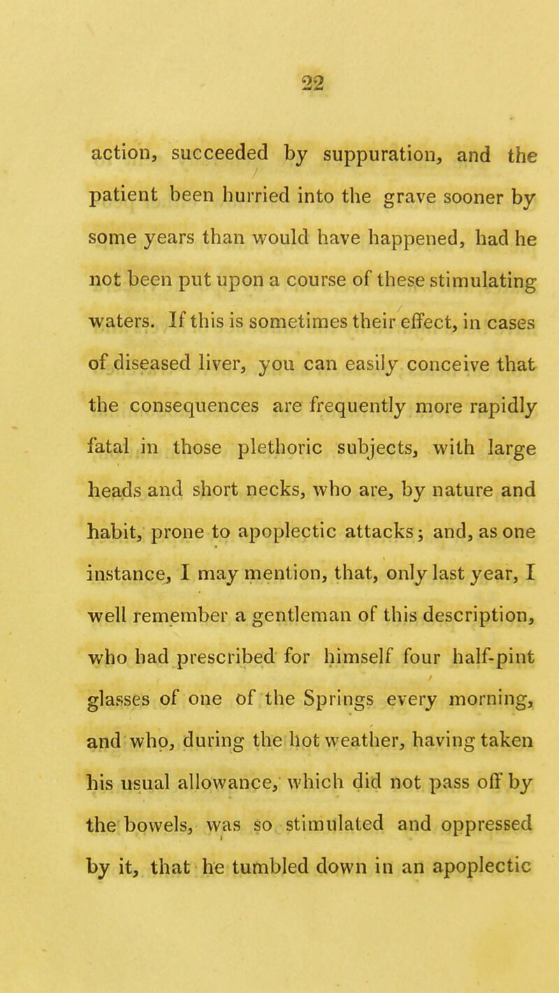 action, succeeded by suppuration, and the patient been hurried into the grave sooner by- some years than would have happened, had he not been put upon a course of these stimulating waters. If this is sometimes their effect, in cases of diseased liver, you can easily conceive that the consequences are frequently more rapidly fatal in those plethoric subjects, with large heads and short necks, who are, by nature and habit, prone to apoplectic attacks; and, as one instance, I may mention, that, only last year, I well remember a gentleman of this description, who bad prescribed for himself four half-pint glasses of one of the Springs every morning, and who, during the hot weather, having taken his usual allowance, which did not pass off by the bowels, was so stimulated and oppressed by it, that he tumbled down in an apoplectic