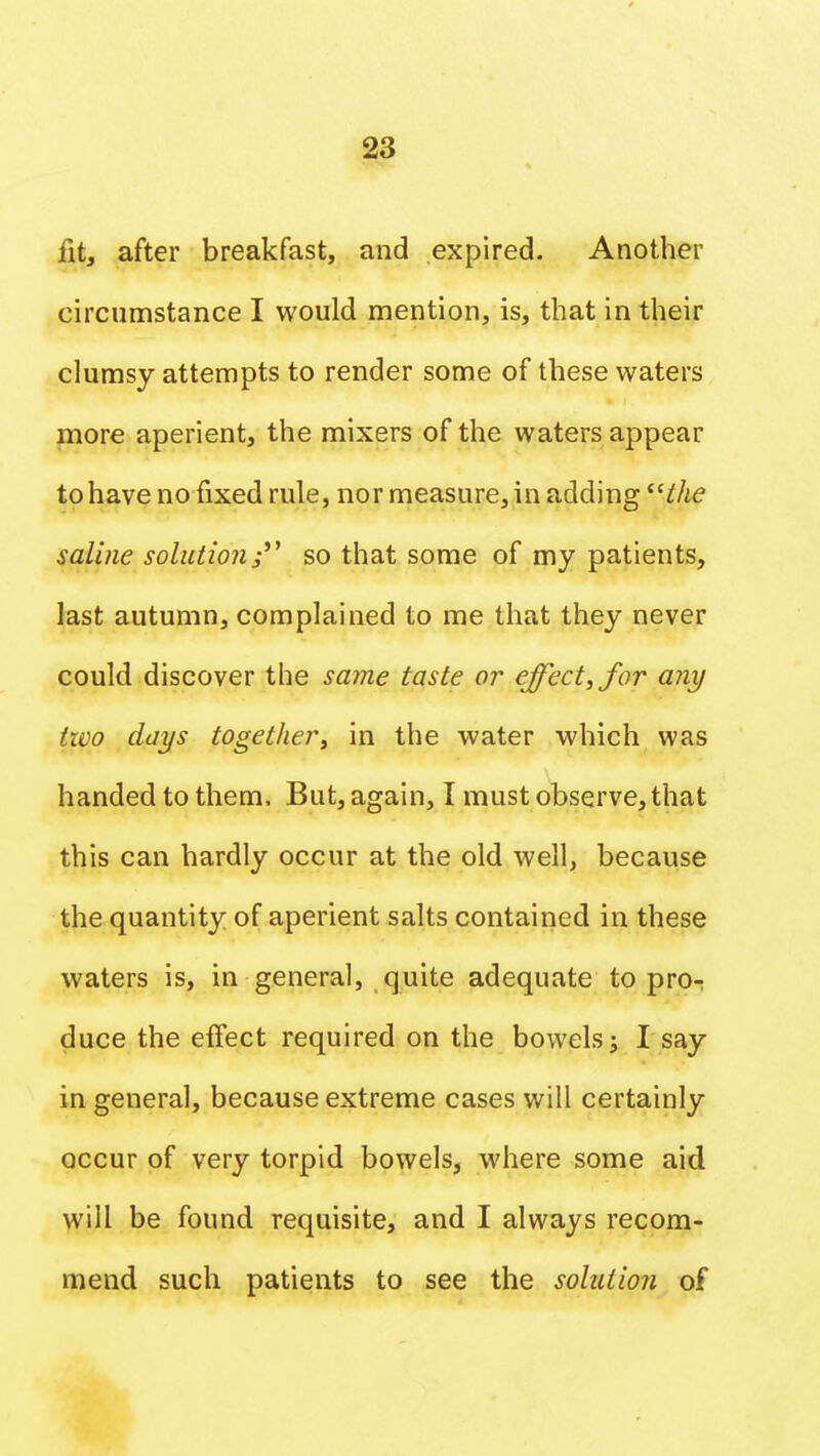 fit, after breakfast, and expired. Another circumstance I would mention, is, that in their clumsy attempts to render some of these waters more aperient, the mixers of the waters appear to have no fixed rule, nor measure, in adding the saline solution; so that some of my patients, last autumn, complained to me that they never could discover the same taste or effect, for any two days together, in the water which was handed to them. But, again, I must observe, that this can hardly occur at the old well, because the quantity of aperient salts contained in these waters is, in general, quite adequate to pro- duce the effect required on the bowels; I say in general, because extreme cases will certainly occur of very torpid bowels, where some aid will be found requisite, and I always recom- mend such patients to see the solution of