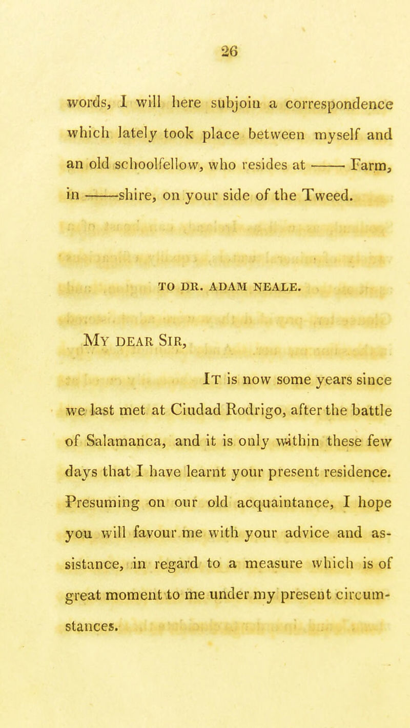 words, I will here subjoin a correspondence which lately took place between myself and an old schoolfellow, who resides at Farm, in shire, on your side of the Tweed. to dr. adam neale. My dear Sir, It is now some years since we last met at Ciudad Rodrigo, after the battle of Salamanca, and it is only within these few da^ys that I have learnt your present residence. Presuming on our old acquaintance, I hope you will favour me with your advice and as- sistance, in regard to a measure which is of great moment to me under my present circum- stances.