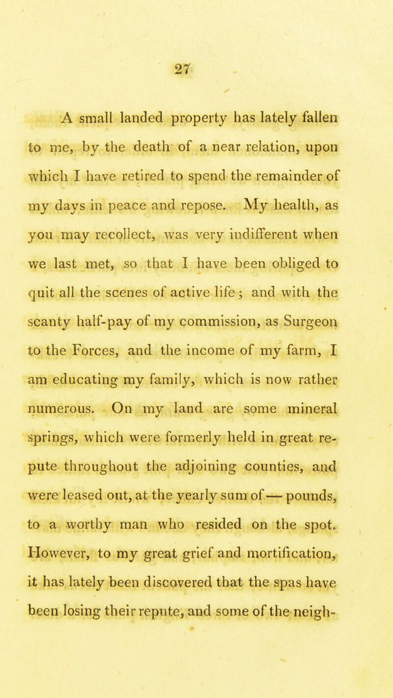 A small landed property has lately fallen to me, by the death of a near relation, upon which I have retired to spend the remainder of my days in peace and repose. My health, as you may recollect, was very indifferent when we last met, so that I have been obliged to quit all the scenes of active life j and with the scanty half-pay of my commission, as Surgeon to the Forces, and the income of my farm, I am educating my family, which is now rather numerous. On my land are some mineral springs, which were formerly held in great re- pute throughout the adjoining counties, and were leased out, at the yearly sum of — pounds, to a worthy man who resided on the spot. However, to my great grief and mortification, it has lately been discovered that the spas have been losing their repute, and some of the neigh-