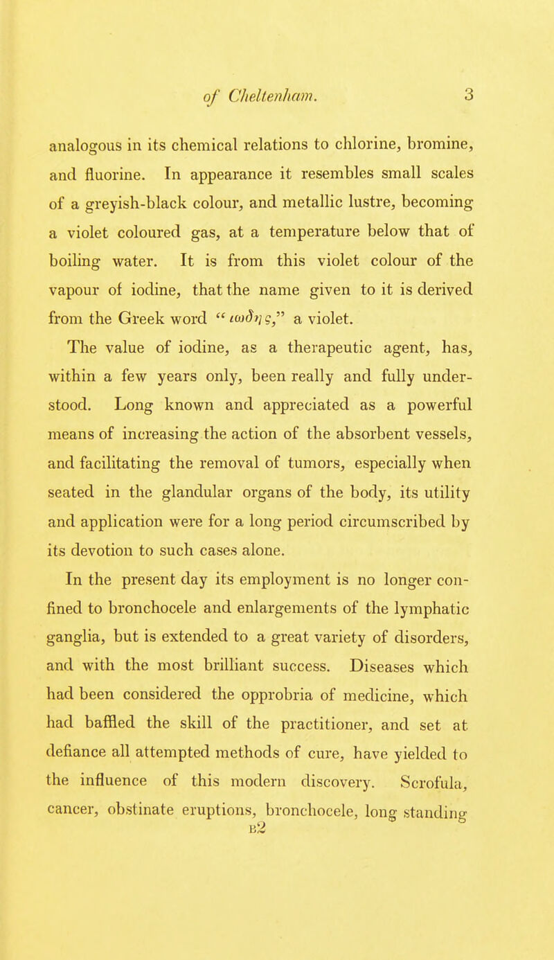 analogous in its chemical relations to chlorine, bromine, and fluorine. In appearance it resembles small scales of a greyish-black colour, and metallic lustre, becoming a violet coloured gas, at a temperature below that of boiling water. It is from this violet colour of the vapour of iodine, that the name given to it is derived from the Greek word  io)dy]q a violet. The value of iodine, as a therapeutic agent, has, within a few years only, been really and fully under- stood. Long known and appreciated as a powerful means of increasing the action of the absorbent vessels, and facilitating the removal of tumors, especially when seated in the glandular organs of the body, its utility and application were for a long period circumscribed by its devotion to such cases alone. In the present day its employment is no longer con- fined to bronchocele and enlargements of the lymphatic ganglia, but is extended to a great variety of disorders, and with the most brilliant success. Diseases which had been considered the opprobria of medicine, which had baffled the skill of the practitioner, and set at defiance all attempted methods of cure, have yielded to the influence of this modern discovery. Scrofula, cancer, obstinate eruptions, bronchocele, long standing