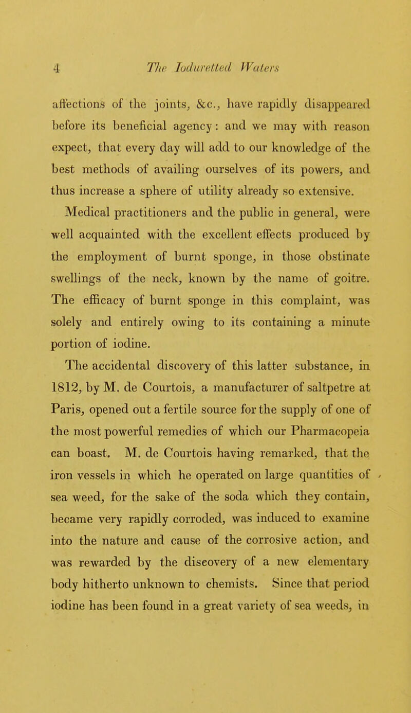 affections of the joints^ &c., have rapidly disappeared before its beneficial agency: and we may with reason expect, that every day will add to our knowledge of the best methods of availing ourselves of its powers, and thus increase a sphere of utility already so extensive. Medical practitioners and the public in general, were well acquainted with the excellent effects produced by the employment of burnt sponge, in those obstinate swellings of the neck, known by the name of goitre. The efficacy of burnt sponge in this complaint, was solely and entirely owing to its containing a minute portion of iodine. The accidental discovery of this latter substance, in 1812, by M. de Courtois, a manufacturer of saltpetre at Paris, opened out a fertile source for the supply of one of the most powerful remedies of which our Pharmacopeia can boast. M. de Courtois having remarked, that the iron vessels in which he operated on large quantities of / sea weed, for the sake of the soda which they contain, became very rapidly corroded, was induced to examine into the nature and cause of the corrosive action, and was rewarded by the discovery of a new elementary body hitherto unknown to chemists. Since that period iodine has been found in a great variety of sea weeds, in