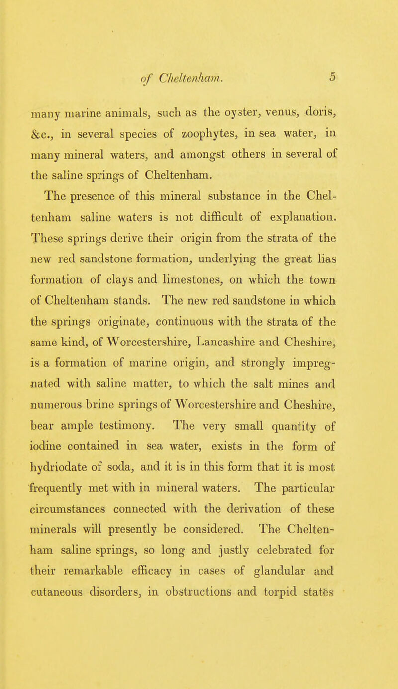 many marine animals, such as the oyster, venus, doris, &c., in several species of zoophytes, in sea water, in many mineral waters, and amongst others in several of the saline springs of Cheltenham. The presence of this mineral substance in the Chel- tenham saline waters is not difficult of explanation. These springs derive their origin from the strata of the new red sandstone formation, underlying the great lias formation of clays and limestones, on which the town of Cheltenham stands. The new red sandstone in which the springs originate, continuous with the strata of the same kind, of Worcestershire, Lancashire and Cheshire, is a formation of marine origin, and strongly impreg- nated with saline matter, to which the salt mines and numerous brine springs of Worcestershire and Cheshire, bear ample testimony. The very small quantity of iodine contained in sea water, exists in the form of hydriodate of soda, and it is in this form that it is most frequently met with in mineral waters. The particular circumstances connected with the derivation of these minerals will presently be considered. The Chelten- ham saline springs, so long and justly celebrated for their remarkable efficacy in cases of glandular and cutaneous disorders, in obstructions and torpid statfes