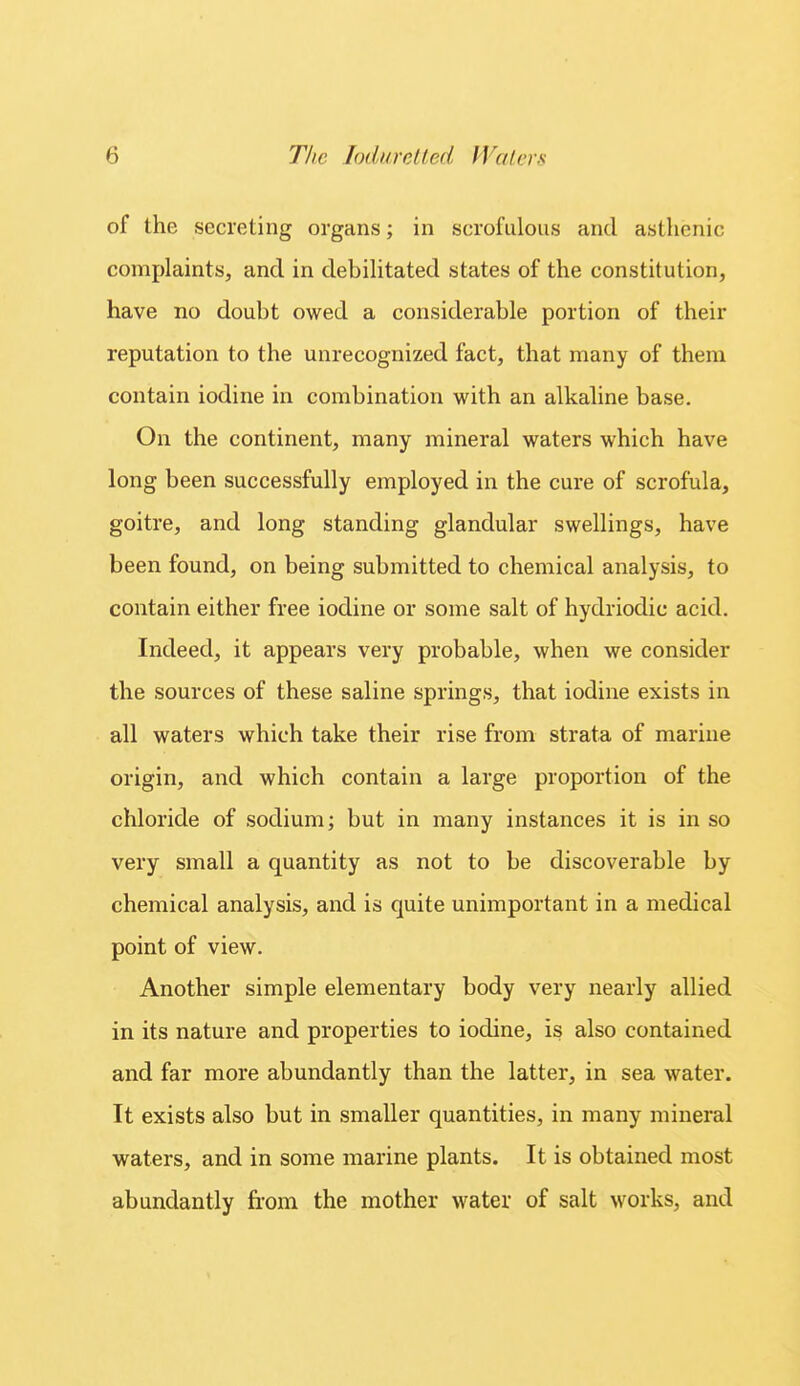 of the secreting organs; in scrofulous and asthenic complaints, and in debilitated states of the constitution, have no doubt owed a considerable portion of their reputation to the unrecognized fact, that many of them contain iodine in combination with an alkaline base. On the continent, many mineral waters which have long been successfully employed in the cure of scrofula, goitre, and long standing glandular swellings, have been found, on being submitted to chemical analysis, to contain either free iodine or some salt of hydriodic acid. Indeed, it appears very probable, when we consider the sources of these saline springs, that iodine exists in all waters which take their rise from strata of marine origin, and which contain a large proportion of the chloride of sodium; but in many instances it is in so very small a quantity as not to be discoverable by chemical analysis, and is quite unimportant in a medical point of view. Another simple elementary body very nearly allied in its nature and properties to iodine, is also contained and far more abundantly than the latter, in sea water. It exists also but in smaller quantities, in many mineral waters, and in some marine plants. It is obtained most abundantly from the mother water of salt works, and