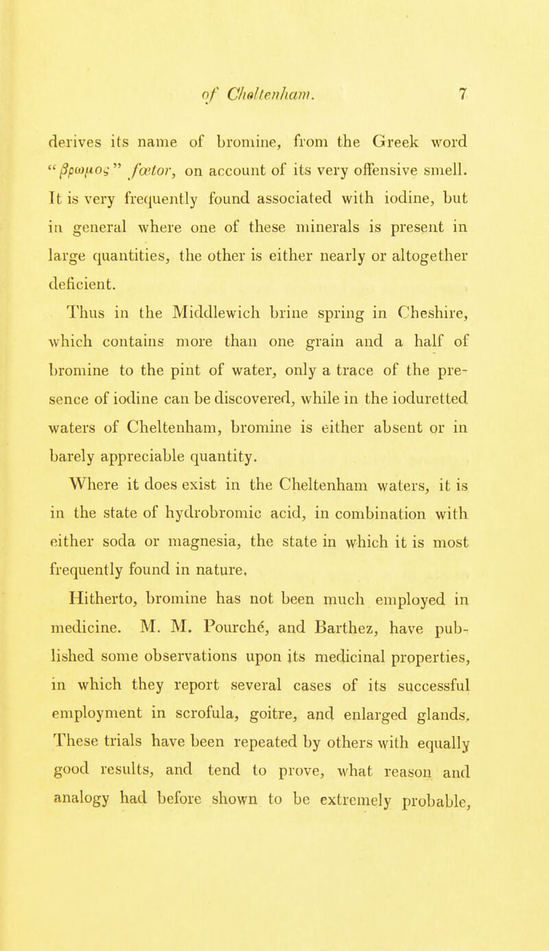 derives its name of bromine, from the Greek word ^pa),uOs  fa'lor, on account of its very offensive smell. It is very frequently found associated with iodine, but in general where one of these minerals is present in large quantities, the other is either nearly or altogether deficient. Thus in the Middlewich brine spring in Cheshire, which contains more than one grain and a half of bromine to the pint of water, only a trace of the pre- sence of iodine can be discovered, while in the ioduretted waters of Cheltenham, bromine is either absent or in barely appreciable quantity. Where it does exist in the Cheltenham waters, it is in the state of hydrobromic acid, in combination with either soda or magnesia, the state in which it is most frequently found in nature. Hitherto, bromine has not been much employed in medicine. M. M. Pourche, and Barthez, have pub- lished some observations upon its medicinal properties, in which they report several cases of its successful employment in scrofula, goitre, and enlarged glands. These trials have been repeated by others with equally good results, and tend to prove, what reason and analogy had before shown to be extremely probable,