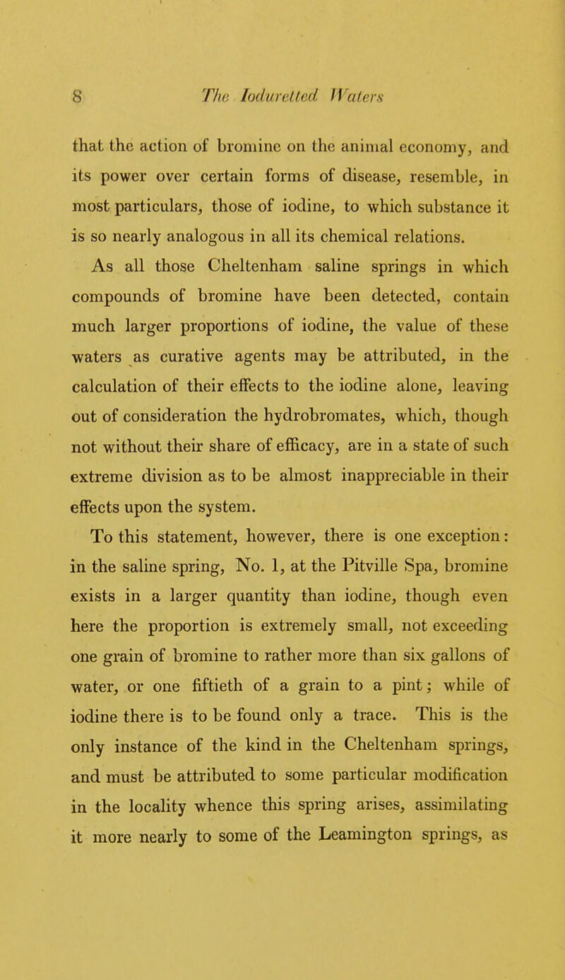 that the action of bromine on the animal economy, and its power over certain forms of disease, resemble, in most particulars, those of iodine, to which substance it is so nearly analogous in all its chemical relations. As all those Cheltenham saline springs in which compounds of bromine have been detected, contain much larger proportions of iodine, the value of these waters as curative agents may be attributed, in the calculation of their effects to the iodine alone, leaving out of consideration the hydrobromates, which, though not without their share of efficacy, are in a state of such extreme division as to be almost inappreciable in their effects upon the system. To this statement, however, there is one exception: in the saline spring. No. 1, at the Pitville Spa, bromine exists in a larger quantity than iodine, though even here the proportion is extremely small, not exceeding one grain of bromine to rather more than six gallons of water, or one fiftieth of a grain to a pint; while of iodine there is to be found only a trace. This is the only instance of the kind in the Cheltenham springs, and must be attributed to some particular modification in the locality whence this spring arises, assimilating it more nearly to some of the Leamington springs, as