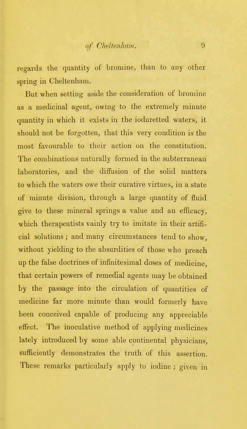 regards the quantity of bromine, than to any other spring in Cheltenham. But when setting aside the consideration of bromine as a medicinal agent, owing to the extremely minute quantity in which it exists in the ioduretted waters, it should not be forgotten, that this very condition is the most favourable to their action on the constitution. The combinations naturally formed in the subterranean laboratories, and the diffusion of the solid matters to which the waters owe their curative virtues, in a state of minute division, through a large quantity of fluid give to these mineral springs a value and an efficacy, which therapeutists vainly try to imitate in their artifi- cial solutions ; and many circumstances tend to show, without yielding to the absurdities of those who preach up the false doctrines of infinitesimal doses of medicine, that certain powers of remedial agents may be obtained by the passage into the circulation of quantities of medicine far more minute than would formerly have been conceived capable of producing any appreciable effect. The inoculative method of applying medicines lately introduced by some able continental physicians, sufficiently demonstrates the truth of this assertion. These remarks particularly apply to iodine ; given in