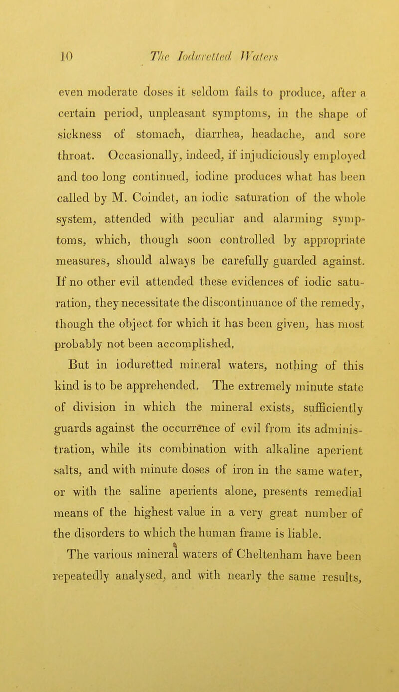 even moderate closes it seldom fails to produce, after a certain period, unpleasant symptoms, in the shape of sickness of stomach, diarrhea, headache, and sore throat. Occasionally, indeed, if injudiciously employed and too long continued, iodine produces what has been called by M. Coindet, an iodic saturation of the whole system, attended with peculiar and alarming symp- toms, which, though soon controlled by appropriate measures, should always be carefully guarded against. If no other evil attended these evidences of iodic satu- ration, they necessitate the discontinuance of the remedy, though the object for which it has been given, has most probably not been accomplished, But in ioduretted mineral waters, nothing of this kind is to be apprehended. The extremely minute state of division in which the mineral exists, sufficiently guards against the occurrence of evil from its adminis- tration, while its combination with alkaline aperient salts, and with minute doses of iron in the same water, or with the saline aperients alone, presents remedial means of the highest value in a very great number of the disorders to which the human frame is liable. The various mineral waters of Cheltenham have been repeatedly analysed, and with nearly the same results,