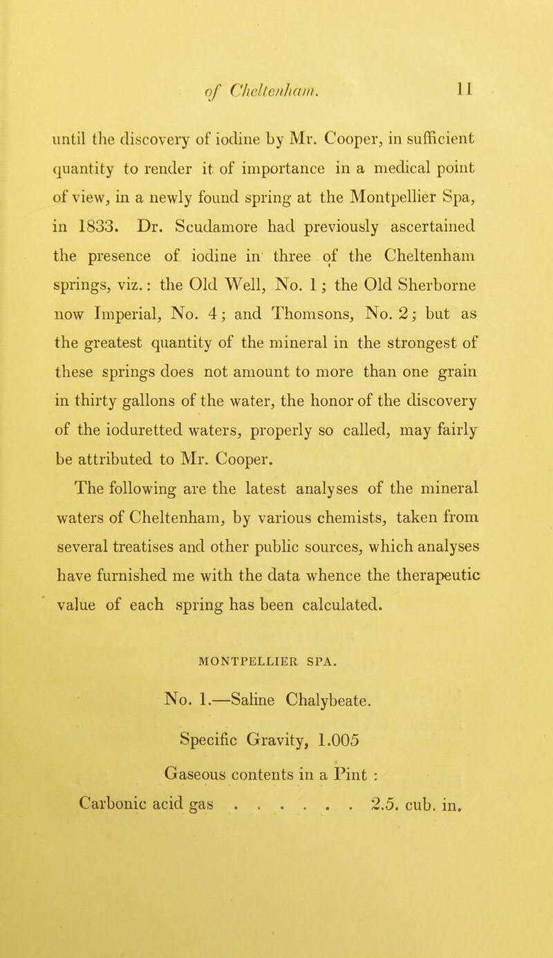 until the discovery of iodine by Mr. Cooper, in sufficient quantity to render it of importance in a medical point of vieWj in a newly found spring at the Montpellier Spa, in 1833. Dr. Scudamore had previously ascertained the presence of iodine in three of the Cheltenham springs, viz.: the Old Well, No. 1; the Old Sherborne now Imperial, No. 4; and Thomsons, No. 2; but as the greatest quantity of the mineral in the strongest of these springs does not amount to more than one grain in thirty gallons of the water, the honor of the discovery of the ioduretted waters, properly so called, may fairly be attributed to Mr. Cooper. The following are the latest analyses of the mineral waters of Cheltenham, by various chemists, taken from several treatises and other public soui'ces, which analyses have furnished me with the data whence the therapeutic value of each spring has been calculated. MONTPELLIER SPA. No. 1.—Saline Chalybeate. Specific Gravity, 1.005 Gaseous contents in a Pint : Carbonic acid gas 2.5. cub. in.