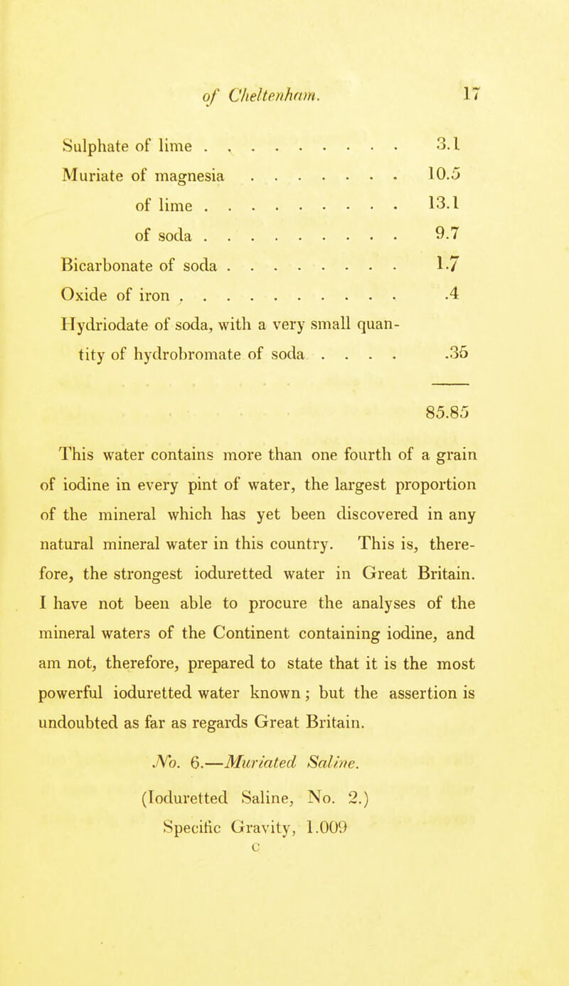 Sulphate of lime 3.1 Muriate of magnesia 10.5 of lime 13.1 of soda 9-7 Bicarbonate of soda 1.7 Oxide of iron .4 Hydriodate of soda, with a very small quan- tity of hydrobromate of soda .... .36 85.85 This water contains more than one fourth of a grain of iodine in every pint of water, the largest proportion of the mineral which has yet been discovered in any natural mineral water in this country. This is, there- fore, the strongest ioduretted water in Great Britain. I have not been able to procure the analyses of the mineral waters of the Continent containing iodine, and am not, therefore, prepared to state that it is the most powerful ioduretted water known; but the assertion is undoubted as far as regards Great Britain. JVo. 6.—Micrlated Saline. (Ioduretted Saline, No. 2.) Specific Gravity, 1.009 c