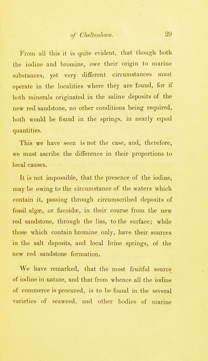 From all this it is quite evident, that though both the iodine and bromine, owe their origin to marine substances, yet very different circumstances must operate in the localities where they are found, for if both minerals originated in the saline deposits of the new red sandstone, no other conditions being required, both would be found in the springs, in nearly equal quantities. This we have seen is not the case, and, therefore, we must ascribe the difference in their proportions to local causes. It is not impossible, that the presence of the iodine, may be owing to the circumstance of the waters which contain it, passing through circumscribed deposits of fossil algae, or fucoidee, in their course from the new red sandstone, through the lias, to the surface; while those which contain bromine only, have their sources in the salt deposits, and local brine springs, of the new red sandstone formation. We have remarked, that the most fruitful source of iodine in nature, and that from whence all the iodine of commerce is procured, is to be found in the several varieties of seaweed, and other bodies of marine