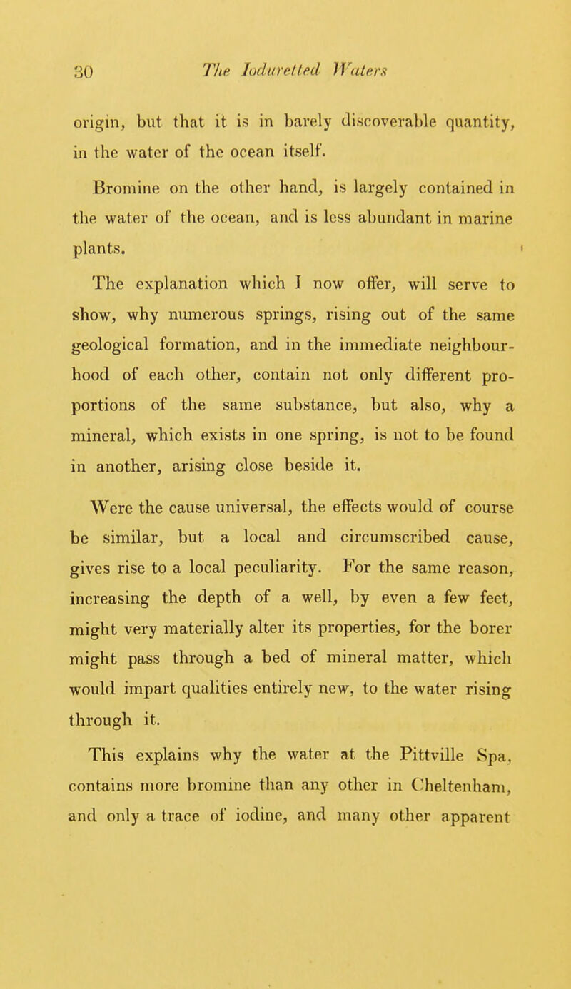 origin, but that it is in barely discoverable quantity, in the water of the ocean itself. Bromine on the other hand, is largely contained in the water of the ocean, and is less abundant in marine plants. The explanation which I now olfer, will serve to show, why numerous springs, rising out of the same geological formation, and in the immediate neighbour- hood of each other, contain not only different pro- portions of the same substance, but also, why a mineral, which exists in one spring, is not to be found in another, arising close beside it. Were the cause universal, the eifects would of course be similar, but a local and circumscribed cause, gives rise to a local peculiarity. For the same reason, increasing the depth of a well, by even a few feet, might very materially alter its properties, for the borer might pass through a bed of mineral matter, which would impart qualities entirely new, to the water rising through it. This explains why the water at the Pittville Spa, contains more bromine than any other in Cheltenham, and only a trace of iodine, and many other apparent
