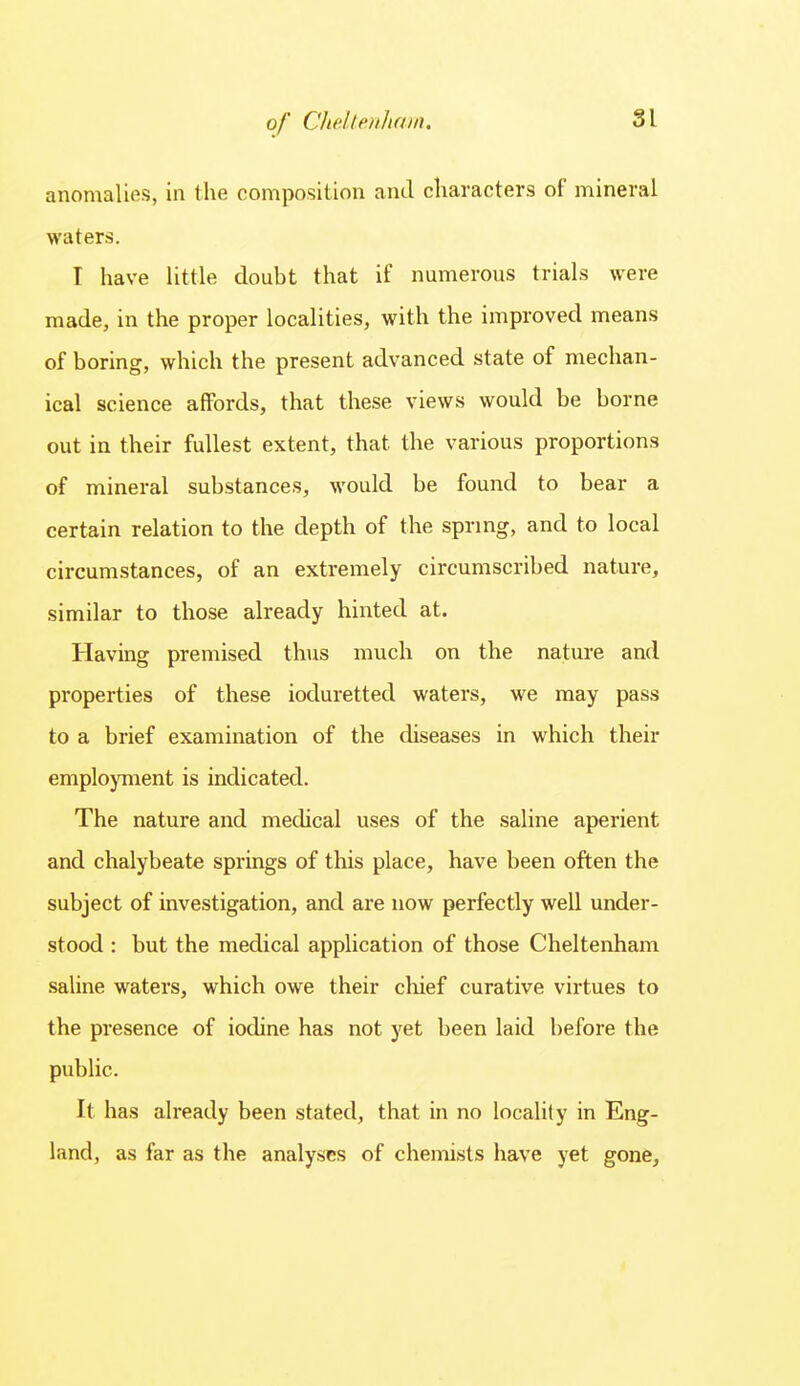 anomalifis, in the composition and characters of mineral waters. I have little doubt that if numerous trials were made, in the proper localities, with the improved means of boring, which the present advanced state of mechan- ical science affords, that these views would be borne out in their fullest extent, that the various proportions of mineral substances, would be found to bear a certain relation to the depth of the spring, and to local circumstances, of an extremely circumscribed nature, similar to those already hinted at. Having premised thus much on the nature and properties of these ioduretted waters, we may pass to a brief examination of the diseases in which their employment is indicated. The nature and medical uses of the saline aperient and chalybeate springs of this place, have been often the subject of investigation, and are now perfectly well under- stood : but the medical application of those Cheltenham saline waters, which owe their chief curative virtues to the presence of iodine has not yet been laid before the public. It has already been stated, that in no locality in Eng- land, as far as the analyses of chemists have yet gone.
