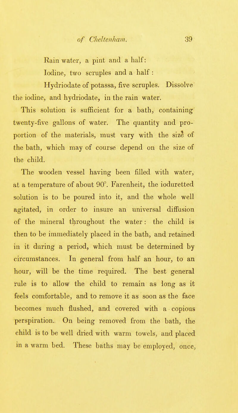 Rain water, a pint and a half: Iodine, two scruples and a half : Hydriodate of potassa, five scruples. Dissolve the iodine, and hydriodate, in the rain water. This solution is sufiicient for a bath, containing twenty-five gallons of water. The quantity and pro- portion of the materials, must vary with the size of the bath, which may of course depend on the size of the child. The wooden vessel having been filled with water, at a temperature of about 90°. Farenheit, the ioduretted solution is to be poured into it, and the whole well agitated, in order to insure an vmiversal diffusion of the mineral throughout the water: the child is then to be immediately placed in the bath, and retained in it during a period, which must be determined by circumstances. In general from half an hour, to an hour, will be the time required. The best general rule is to allow the child to remain as long as it feels comfortable, and to remove it as soon as the face becomes much flushed, and covered with a copious perspiration. On being removed from the bath, the child is to be well dried with warm towels, and placed in a warm bed. These baths may be employed, once,