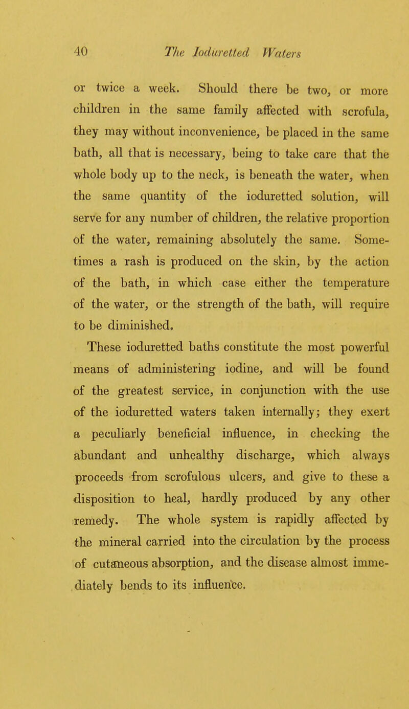 or twice a week. Should there be two, or more children in the same family affected with scrofula, they may without inconvenience, be placed in the same bath, all that is necessary, being to take care that the whole body up to the neck, is beneath the water, when the same quantity of the ioduretted solution, will serve for any number of children, the relative proportion of the water, remaining absolutely the same. Some- times a rash is produced on the skin, by the action of the bath, in which case either the temperature of the water, or the strength of the bath, will requu-e to be diminished. These ioduretted baths constitute the most powerful means of administering iodine, and will be found of the greatest service, in conjunction with the use of the ioduretted waters taken internally; they exert a peculiarly beneficial influence, in checking the abundant and unhealthy discharge, which always proceeds from scrofulous ulcers, and give to these a disposition to heal, hardly produced by any other remedy. The whole system is rapidly affected by the mineral carried into the circulation by the process of cutaneous absorption, and the disease almost imme- diately bends to its influence.
