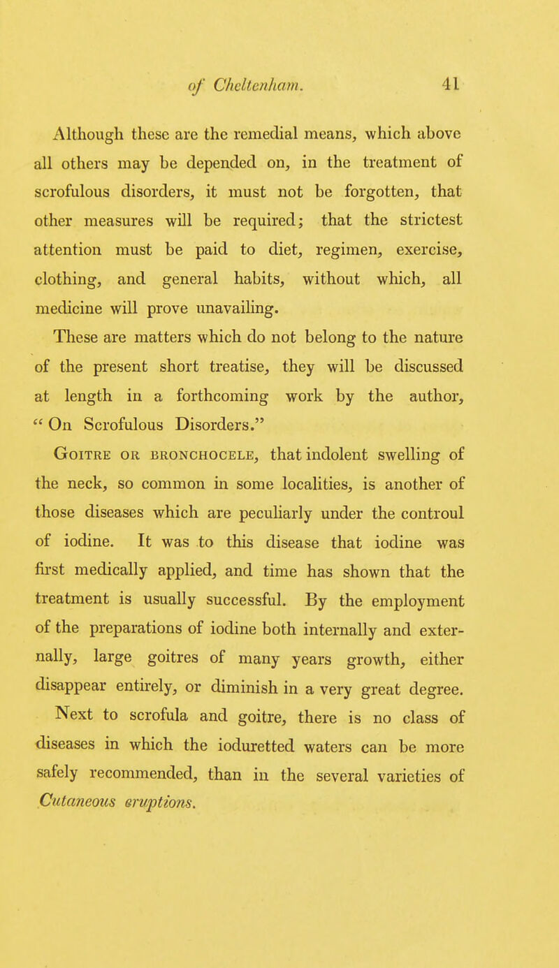 Although these are the remedial means, which above all others may be depended on, in the treatment of scrofulous disorders, it must not be forgotten, that other measures will be required; that the strictest attention must be paid to diet, regimen, exercise, clothing, and general habits, without which, all medicine will prove unavailing. These are matters which do not belong to the nature of the present short treatise, they will be discussed at length in a forthcoming work by the author,  On Scrofulous Disorders. Goitre or bronchocele, that indolent swelling of the neck, so common in some localities, is another of those diseases which are peculiarly under the controul of iodine. It was to this disease that iodine was first medically applied, and time has shown that the treatment is usually successful. By the employment of the preparations of iodine both internally and exter- nally, large goitres of many years growth, either disappear entirely, or diminish in a very great degree. Next to scrofula and goitre, there is no class of diseases in which the ioduretted waters can be more safely recommended, than in the several varieties of Cutaneous eruptions.