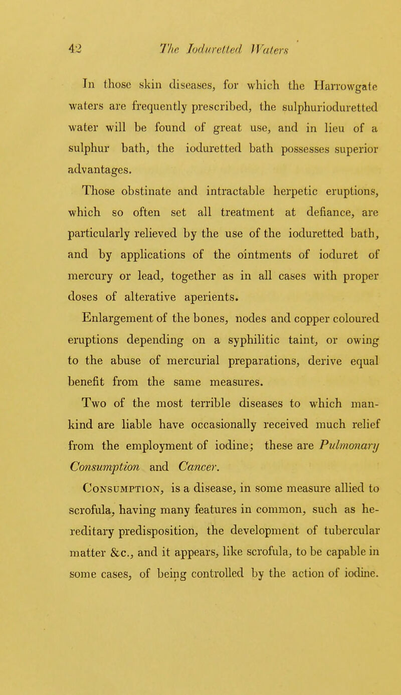 In those skin diseases, for which the Harrowgate waters are frequently prescribed, the sulphurioduretted water will be found of great use, and in lieu of a sulphur bath, the ioduretted bath possesses superior advantages. Those obstinate and intractable herpetic eruptions, which so often set all treatment at defiance, are particularly relieved by the use of the ioduretted bath, and by applications of the ointments of ioduret of mercury or lead, together as in all cases with proper doses of alterative aperients. Enlargement of the bones, nodes and copper coloured eruptions depending on a syphilitic taint, or owing to the abuse of mercurial preparations, derive equal benefit from the same measures. Two of the most terrible diseases to which man- kind are liable have occasionally received much relief from the employment of iodine; these are Pulmonary Consumption and Cancer. Consumption, is a disease, in some measure allied to scrofula, having many features in common, such as he- reditary predisposition, the development of tubercular matter &c., and it appears, like scrofula, to be capable in some cases, of being controlled by the action of iodine.