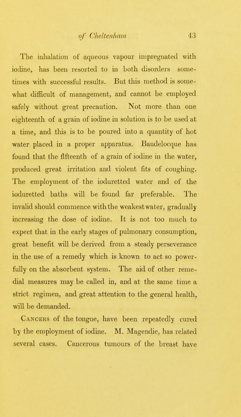 The inhalation of aqueous vapour impregnated with iodine, has been resorted to in both disorders some- times with successful results. But this method is some- Avhat difficult of management, and cannot be employed safely without great precaution. Not more than one eighteenth of a grain of iodine in solution is to be used at a time, and this is to be poured into a quantity of hot water placed in a proper apparatus. Baudelocque has found that the fifteenth of a grain of iodine in the water, produced great irritation and violent fits of coughing. The employment of the ioduretted water and of the ioduretted baths will be found far preferable. The invalid should commence with the weakest water, gradually increasing the dose of iodine. It is not too much to expect that in the early stages of pulmonaiy consumption, great benefit will be derived from a steady perseverance in the use of a remedy which is known to act so power- fully on the absorbent system. The aid of other reme- dial measures may be called in, and at the same time a strict regimen, and great attention to the general health, will be demanded. Cancers of the tongue, have been repeatedly cured by the employment of iodine. M. Magendie, has related several cases. Cancerous tumours of the breast have