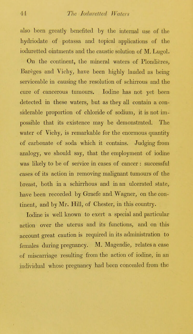 also been grccatly benefited by the internal use of the hydriodate of potassa and topical applications of the ioduretted ointments and the caustic solution of M. Lugol. On the continent, the mineral waters of Plondieres, Bareges and Vichy, have been highly lauded as being serviceable in causing the resolution of schirrous and the cure of cancerous tumours. Iodine has not yet been detected in these waters, but as they all contain a con- siderable proportion of chloride of sodium, it is not im- possible that its existence may be demonstrated. The water of Vichy, is remarkable for the enormous quantity of carbonate of soda which it contains. Judging from analogy, we should say, that the employment of iodine was hkely to be of service in cases of cancer : successful cases of its action in removing malignant tumours of the breast, both in a schirrhous and in an ulcerated state, have been recorded by Graefe and Wagner, on the con- tinent, and by Mr. Hill, of Chester, in this country. Iodine is well known to exert a special and particular action over the uterus and its functions, and on this account great caution is required in its administration to females during pregnancy. M. Magendie, relates a case of miscarriage resulting from the action of iodine, in an individual whose pregnancy had been concealed fr-om the