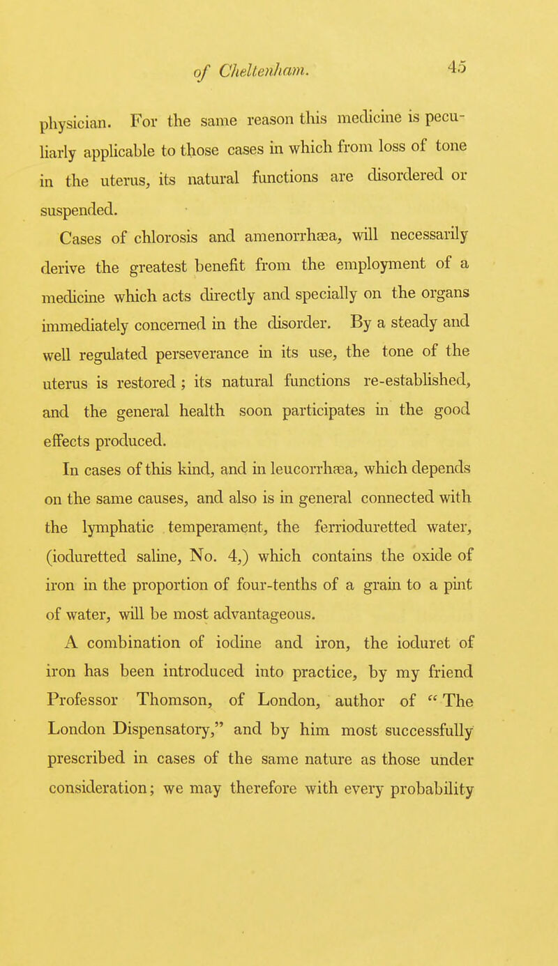 physician. For the same reason this medicine is pecu- liarly applicable to those cases in which from loss of tone in the uterus, its natural functions are disordered or suspended. Cases of chlorosis and amenorrhaea, will necessarily derive the greatest benefit from the employment of a medicine which acts directly and specially on the organs immediately concerned in the disorder. By a steady and well regulated perseverance in its use, the tone of the uterus is restored; its natural functions re-established, and the general health soon participates in the good effects produced. In cases of this kind, and in leucorrhaea, which depends on the same causes, and also is in general connected with the lymphatic temperament, the ferrioduretted water, (ioduretted saline. No. 4,) which contains the oxide of iron in the proportion of four-tenths of a grain to a piiit of water, will be most advantageous. A combination of iodine and iron, the ioduret of iron has been introduced into practice, by my friend Professor Thomson, of London, author of  The London Dispensatory, and by him most successfully prescribed in cases of the same nature as those under consideration; we may therefore with every probability
