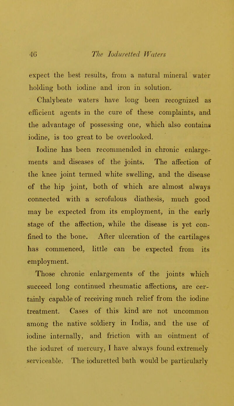 expect the best results, from a natural mineral water holding both iodine and iron in solution. Chalybeate waters have long been recognized as efficient agents in the cure of these complaints, and the advantage of possessing one, which also contains iodine, is too great to be overlooked. Iodine has been recommended in chronic enlarge- ments and diseases of the joints. The affection of the knee joint termed white swelling, and the disease of the hip joint, both of which are almost always connected with a scrofulous diathesis, much good may be expected from its employment, in the early stage of the affection, while the disease is yet con- fined to the bone. After ulceration of the cartilages has commenced, little can be expected from its employment. Those chronic enlargements of the joints which succeed long continued rheumatic affections, are cer- tainly capable of receiving much relief from the iodine treatment. Cases of this kind are not uncommon among the native soldiery in India, and the use of iodine internally, and friction with an ointment of the ioduret of mercury, I have always found extremely serviceable. The ioduretted bath would be particularly
