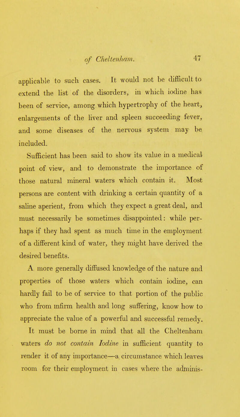 applicable to such cases. It would not be difficult to extend the list of the disorders, hi which iodine has been of service, among which hypertrophy of the heart, enlargements of the Uver and spleen succeeding fever, and some diseases of the nervous system may be included. Sufficient has been said to show its value in a medical point of view, and to demonstrate the importance of those natural mineral waters which contain it. Most persons are content with chinking a certain quantity of a saline aperient, from which they expect a great deal, and must necessarily be sometimes disappointed: while per- haps if they had spent as much time in the employment of a different kind of water, they might have derived the desired benefits. A more generally diffiised knowledge of the nature and properties of those waters which contain iodine, can hardly fail to be of service to that portion of the public who from mfirm health and long suffering, know how to appreciate the value of a powerful and successful remedy. It must be borne in mind that all the Cheltenham waters do not contain Iodine in sufficient quantity to render it of any importance—a circumstance which leaves room for their employment in cases where the adminis-
