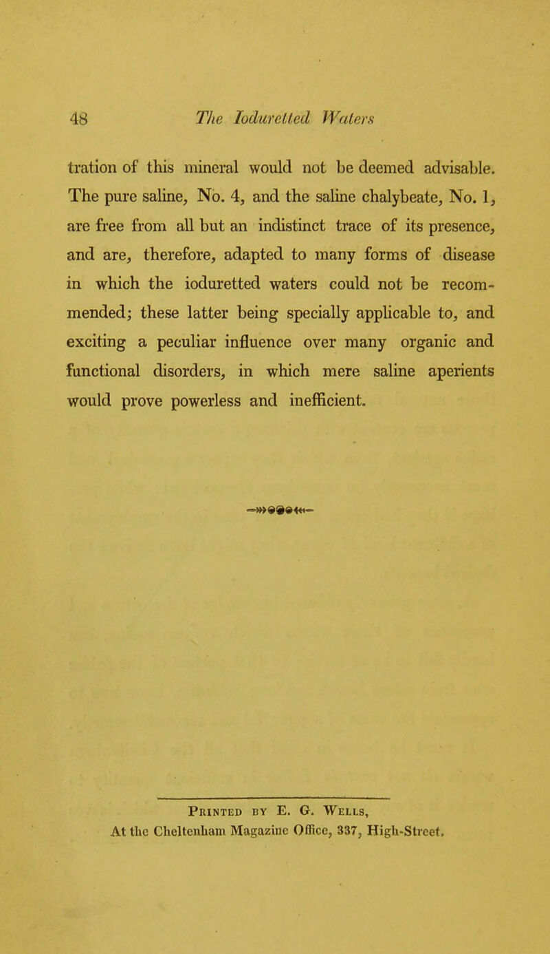tration of this mineral would not be deemed advisable. The pure saline. No. 4, and the saline chalybeate, No. I, are free from all but an indistinct trace of its presence, and are, therefore, adapted to many forms of disease in which the ioduretted waters could not be recom- mended; these latter being specially applicable to, and exciting a peculiar influence over many organic and functional disorders, in which mere saline aperients would prove powerless and inefficient. Printed by E. G. Wells, At the Cheltenham Magazine Office, 337, High-Street.