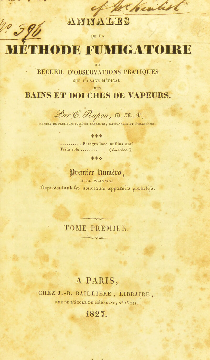 ^ üS!rs!râ.iLias llÏETHODE FUMIGATOIRE • RECUEIL D’OBSERVATIONS PRATIQUES SUR l’usage médical . DES BAIIVS ET DOUCHES DE VAPEURS. Mpa^ioa, ®. 01t. MEMBRE DE PLUSIEOES SOCIÉTÉS SAVAüTES, NATIONALES ET ÉTBANOÈRE.S . .......... Pcragro loca nulHus antù Trita solo (Z^üc/’èce,}. JJiT’mirr Uumévo, AVEC PEANCHE «Æe-pteiSeiitaiit tfcA iiouvcau.x ctppoMceil’s poî.litk|^». TOME PREMIER. A PARIS, CHEZ J.-B. BAILLIERE, LIBRAIRE, nUE DE L’ÉCOLE DE MÉDECINE, N° l3 BIS. 1827.