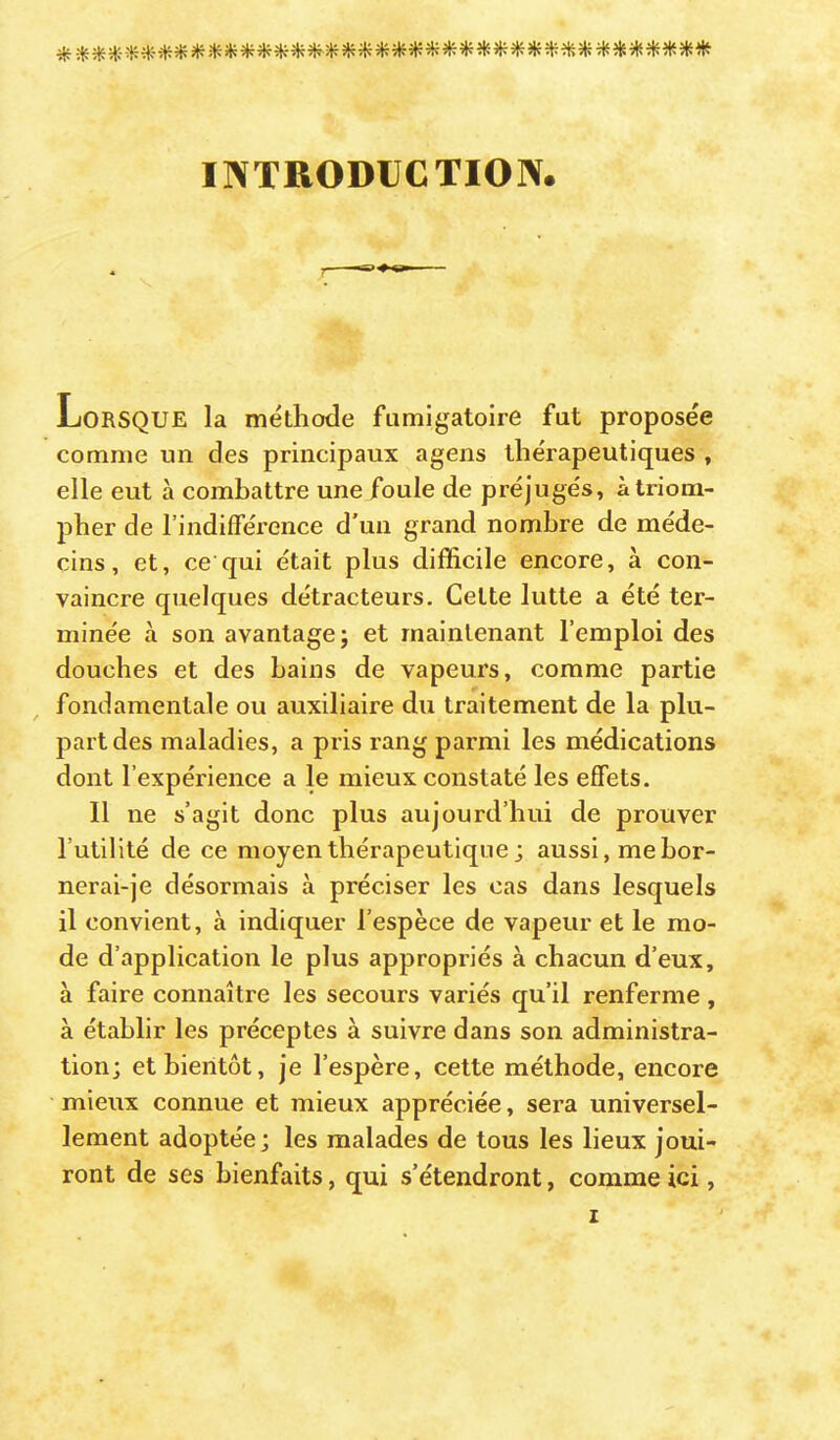 INTRODUCTION Lorsque la méthode fumigatoire fut proposée comme un des principaux agens thérapeutiques , elle eut à combattre une foule de préjugés, à triom- pher de l’indifFéi’ence d'un grand nombre de méde- cins, et, ce qui était plus difficile encore, à con- vaincre quelques détracteurs. Cette lutte a été ter- minée à son avantage; et maintenant l’emploi des douches et des bains de vapeurs, comme partie fondamentale ou auxiliaire du traitement de la plu- part des maladies, a pris rang parmi les médications dont l’expérience a le mieux constaté les effets. 11 ne s’agit donc plus aujourd’hui de prouver l’utilité de ce moyen thérapeutique ; aussi, me hor- nerai-je désormais à préciser les cas dans lesquels il convient, à indiquer l’espèce de vapeur et le mo- de d’application le plus appropriés à chacun d’eux, à faire connaître les secours variés qu’il renferme , à établir les préceptes à suivre dans son administra- tion; et bientôt, je l’espère, cette méthode, encore mieux connue et mieux appréciée, sera universel- lement adoptée; les malades de tous les lieux joui- ront de ses bienfaits, qui s’étendront, comme ici,