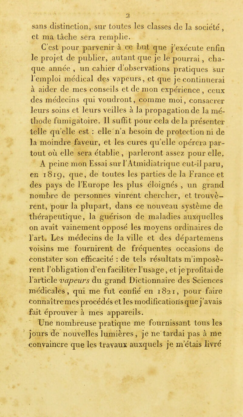 sans distinction, sur toutes les classes de la société , et ma lâche sera remplie. C’est pour parvenir à ce Lut que j’exécute enfin le projet de publier, autant que je le pourrai, cha- que année , un cahier d’observations pratiques sur l’emploi médical des vapeurs, et que je continuerai à aider de mes conseils etdenion expérience, ceux des médecins qui voudront, comme moi, consacrer leurs soins et leurs veilles à la propagation de la mé- thode fumigatoire. Il suffit pour cela delà présenter telle qu’elle est : elle’n’a besoin de protection ni de la moindre faveur, et les cures qu’elle opérera par- tout où elle sera établie , parleront assez pour elle. A peine mon Essai sur l’Atmidiatrique eut-il paru, en 1819, que, de toutes les parties de la France et des pays de l’Europe les plus éloignés , un grand nombre de personnes vinrent chercher, et trouvè- rent, pour la plupart, dans ce nouveau système de thérapeutique, la guérison de maladies auxquelles on avait vainement opposé les moyens ordinaires de l’art. Les médecins de la ville et des départemens voisins me fournirent de fréquentes occasions de constater son efficacité : de tels résultats m’imposè- rent l’obligation d’en faciliter l’usage, et je profitai de YBxi\c\e vapeurs à\x grand Dictionnaire des Sciences médicales, qui me fut confié en 1821, pour faire Connaître mes procédés elles modifications que j’avais fait éprouver à mes appareils. Une nombreuse pratique me fournissant tous les Jours de nouvelles lumières, je ne tardai pas à rrie convaincre que les travaux auxquels je m’étais livré