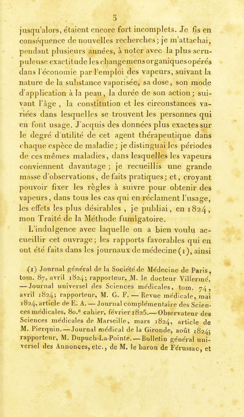 jusqu’alors, étaient encore fort incomplets. Je fis en conséquence de nouvelles recherches; je m’attachai, pendant plusieurs années, à noter avec la plus scru- puleuse exactitude leschangemensorganiquesopérés dans l’économie par l’emploi des vapeurs, suivant la nature de la substance vaporisée, sa dose, son mode d’application à la peau, la durée de son action; sui- vant l’age , la constitution et les circonstances va- riées dans lesquelles se trouvent les personnes qui en font usage. J’acquis des données plus exactes sur le degré d’utilité de cet agent thérapeutique dans chaque espèce de maladie ; je distinguai les périodes de ces mêmes maladies, dans lesquelles les vapeurs conviennent davantage ; je recueillis une grande masse d’observations, défaits pratiques; et, croyant pouvoir fixer les règles à suivre pour obtenir des vapeurs, dans tous les cas qui en réclament l’usage, les effets les plus désirables , je publiai, en 1824, mon Traité de la Méthode fumigatoire. L’indulgence avec laquelle on a bien voulu ac- cueillir cet ouvrage; les rapports favorables qui en ont été faits dans les journaux de médecine (i), ainsi (i) Journal général de la Société de Médecine de Paris, tom. 87, uTril 1824; rapporteur, .M- le docteur Vlllerrné. — Journal univei’sel des Sciences médicales, tom. 74, avril 1824; rapporteur, M. G. F. — Revue médicale, mai 1824, article de E. A. — Journal complémentaire des Scien- ces médicales, 80.® cahier, février 1826.— Observateur des Sciences médicales de Marseille, mars 1824, article de M. Pierquin.—Journal médical de la Gironde, août 1824; rapporteur, M. Dupuch-La-Pointe. —Bulletin général uni- versel des Annonces, etc., de M. le baron de Férussac, et