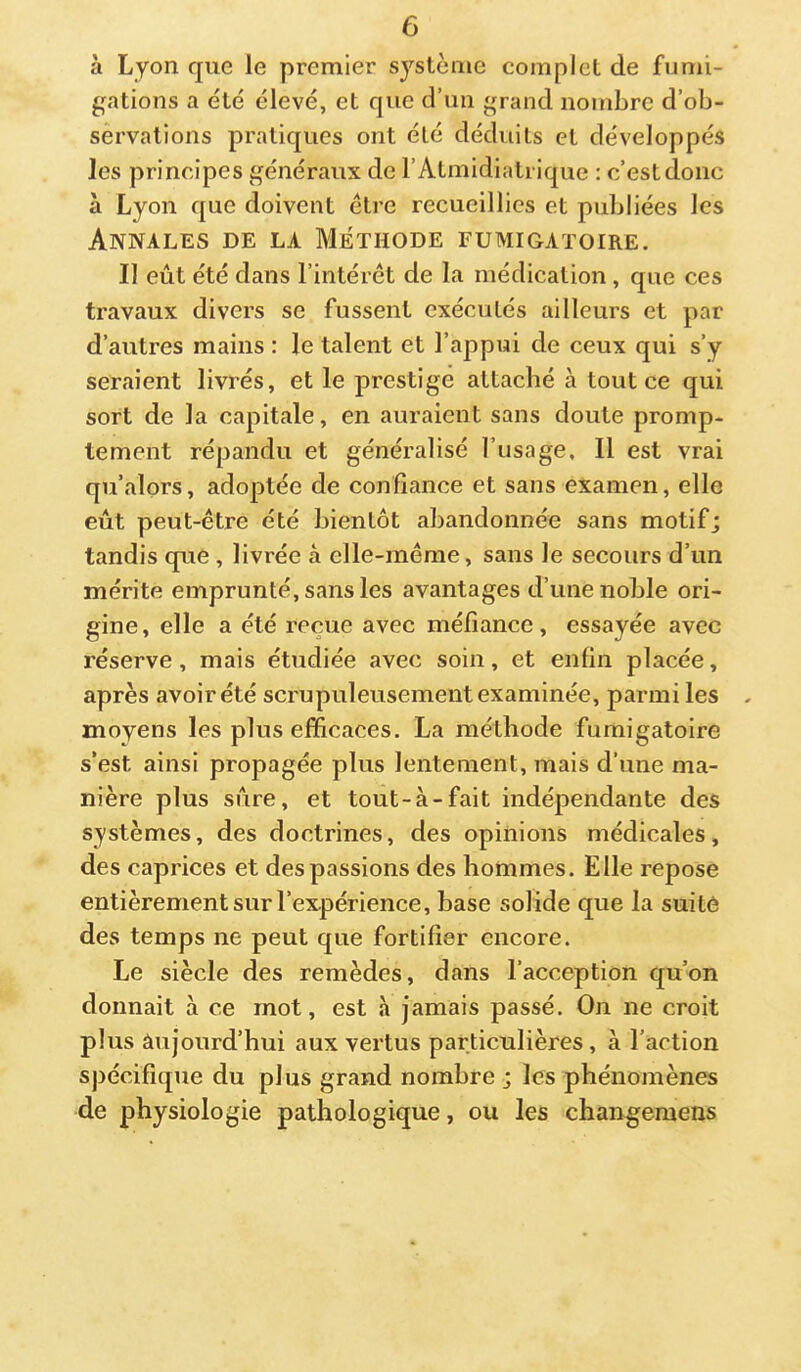 à Lyon que le premier système complet de fumi- gations a été élevé, et que d’un grand nombre d’ob- servations pratiques ont été déduits et développés les principes généraux de l’Atmidiatrique : c’estdonc à Lyon que doivent être recueillies et publiées les Annales de la Méthode fumigatoire. Il eût été dans l’intérêt de la médication, que ces travaux divers se fussent exécutés ailleurs et par d’autres mains : le talent et l’appui de ceux qui s’y seraient livrés, et le prestige attaché à tout ce qui sort de la capitale, en auraient sans doute promp- tement répandu et généralisé l’usage. Il est vrai qu’alors, adoptée de confiance et sans examen, elle eût peut-être été bientôt abandonnée sans motif; tandis que , livrée à elle-même, sans le secours d’un mérite emprunté, sans les avantages d’une noble ori- gine, elle a été reçue avec méfiance, essayée avec réserve, mais étudiée avec soin, et enfin placée, après avoir été scrupuleusement examinée, parmi les moyens les plus efficaces. La méthode fumigatoire s’est ainsi propagée plus lentement, mais d’une ma- nière plus sûre, et tout-à-fait indépendante des systèmes, des doctrines, des opinions médicales, des caprices et des passions des hommes. Elle repose entièrement sur l’expérience, base solide que la suite des temps ne peut que fortifier encore. Le siècle des remèdes, dans l’acception qu’on donnait à ce mot, est h jamais passé. On ne croit plus âujonrd’hui aux vertus particulières, à l’action spécifique du plus grand nombre ; les phénomènes de physiologie pathologique, ou les changeraens