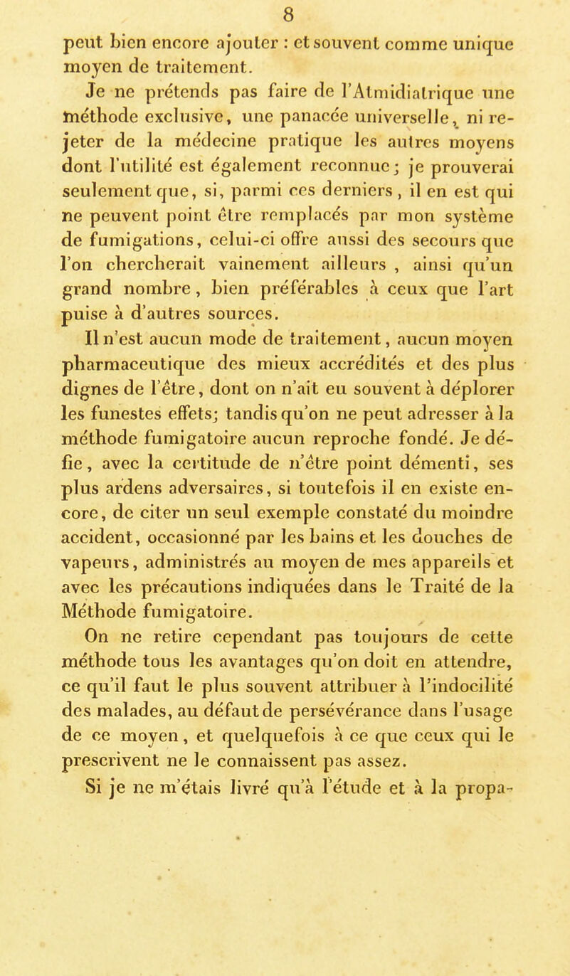 peut bien encore ajouter : et souvent comme unique moyen de traitement. Je ne prétends pas faire de rAtmidialrique une Jnéthode exclusive, une panacée universelle, ni re- jeter de la médecine pratique les autres moyens dont l’utilité est également reconnue; je prouverai seulement que, si, parmi ces derniers , il en est qui ne peuvent point être remplacés par mon système de fumigations, celui-ci offre aussi des secours que l’on chercherait vainement ailleurs , ainsi qu’un grand nombre, bien préférables à ceux que l’art puise à d’autres sources. Il n'est aucun mode de traitement, aucun moyen pharmaceutique des mieux accrédités et des plus dignes de l’étre, dont on n’ait eu souvent à déplorer les funestes effets; tandis qu’on ne peut adresser à la méthode fumigatoire aucun reproche fondé. Je dé- fie , avec la certitude de n’être point démenti, ses plus ardens adversaires, si toutefois il en existe en- core, de citer un seul exemple constaté du moindre accident, occasionné par les bains et les douches de vapeiu's, administrés au moyen de mes appareils et avec les précautions indiquées dans le Traité de la Méthode fumigatoire. On ne retire cependant pas toujours de cette méthode tous les avantages qu’on doit en attendre, ce qu’il faut le plus souvent attribuer à l’indocilité des malades, au défaut de persévérance dans l’usage de ce moyen, et quelquefois à ce que ceux qui le prescrivent ne le connaissent pas assez. Si je ne m’étais livré qu’à l’étude et à la propa-