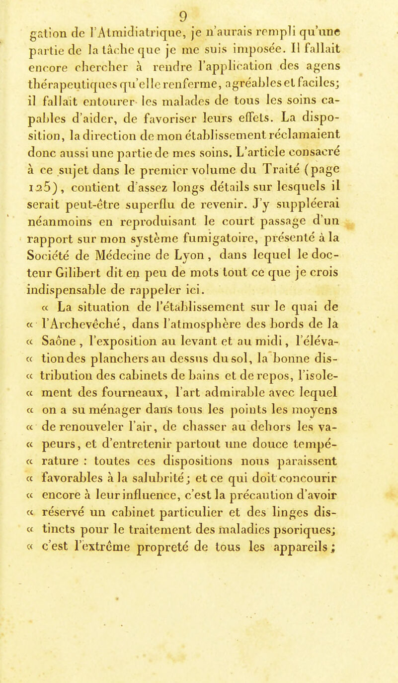 galion de l’Atmidialriqne, je n’aurais rempli qu’une partie de la lâcdie que je me suis imposée. Il fallait encore chercher à rendre l’application des agens thérapeutiques qu’elle renferme, agréables et faciles; il fallait entourer- les malades de tous les soins ca- pables d’aider, de favoriser leurs elfels. La dispo- sition, ladireclion de mon établissement réclamaient donc aussi une partie de mes soins. L’article consacré à ce sujet dans le premier volume du Traité (page 125), contient d’assez longs détails sur lesquels il serait peut-être superflu de revenir. J’y suppléerai néanmoins en reproduisant le court passage d’un rapport sur mon système fumigatoire, présenté à la Société de Médecine de Lyon, dans lequel le doc- teur Gilibert dit en peu de mots tout ce que je crois indispensable de rappeler ici. « La situation de l’établissement sur le quai de « l’Archevêché, dans l’atmosphère des bords de la et Saône , l’exposition au levant et au midi, l’éléva- « tiondes planchers au dessus du sol, la bonne dis- « tribution des cabinets de bains et de repos, l’isole- cc ment des fourneaux, l’art admirable avec lequel « on a su ménager dans tous les points les moyens « de renouveler l’air, de chasser au dehors les va- « peurs, et d’entretenir partout une douce tempê- te rature : toutes ces dispositions nous paraissent « favorables à la salubrité; et ce qui doit concourir et encore à leur influence, c’est la précaution d’avoir et réservé un cabinet particulier et des linges dis- « tincts pour le traitement des maladies psoriques; « c’est l’extrême propreté de tous les appareils ;