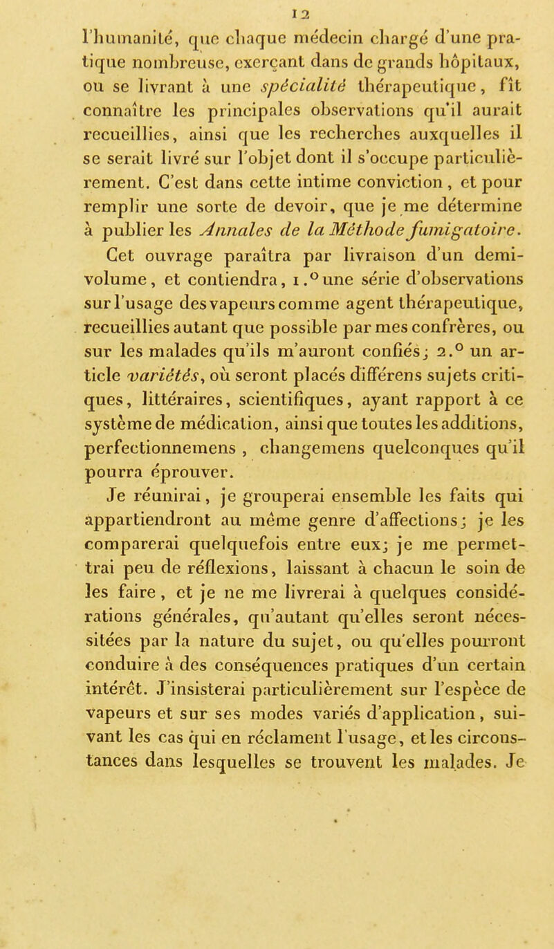 riiuinanilé, quo cliaque médecin chargé d’une pra- tique nombreuse, exerçant dans de grands hôpitaux, ou se livrant à une spéciediié thérapeutique, fît connaître les principales observations qu’il aurait recueillies, ainsi que les recherches auxquelles il se serait livré sur l’objet dont il s’occupe particuliè- rement. C’est dans cette intime conviction , et pour remplir une sorte de devoir, que je me détermine à publier les Annales de la Méthode fumigatoire. Cet ouvrage paraîtra par livraison d’un demi- volume, et contiendra, i.^^une série d’observations sur l’usage des vapeurs comme agent thérapeutique, recueillies autant que possible par mes confrères, ou sur les malades qu’ils m’auront confiésj 2.° un ar- ticle variétés^ où seront placés différens sujets criti- ques, littéraires, scientifiques, ayant rapport à ce système de médication, ainsi que toutes les additions, perfectionnemens , changemens quelconques qu’il pourra éprouver. Je réunirai, je grouperai ensemble les faits qui appartiendront au même genre d’affections; je les comparerai quelquefois entre eux; je me permet- trai peu de réflexions, laissant à chacun le soin de les faire, et je ne me livrerai à quelques considé- rations générales, qu’autant qu’elles seront néces- sitées par la nature du sujet, ou qu’elles pourront conduire à des conséquences pratiques d’un certain intérêt. J’insisterai particulièrement sur l’espèce de vapeurs et sur ses modes variés d’application, sui- vant les cas qui en réclament l'usage, et les circons- tances dans lesquelles se trouvent les malades. Je