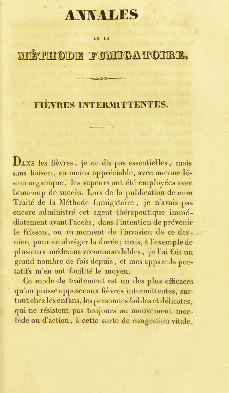 ATOALES SS LA mâïPiîKDiDia i?iimiî(BüïM)imiiSo FIÈVRES INTERMITTENTES. Daks les fièvres, je ne dis pas essentielles, mais sans liaison, au moins appréciable, avec aucune lé- sion organique, les vapeurs ont été employées avec beaucoup de succès. Lors de la publication de mon Traité de la Méthode fumigatoire , je n’avais pas encore administré cet agent thérapeutique immé- diatement avant l’accès, dans l’intention de prévenir le frisson, ou au moment de l’invasion de ce der- nier, pour en abréger la durée; mais, à l’exemple de plusieurs médecins recommandables, je l’ai fait un grand nombre de fois depuis, et mes appareils por- tatifs m’en ont facilité le moyen. Ce mode de traitement est un des plus efficaces qu’on puisse opposer aux fièvres intermittentes, sur- tout chez les enfans, les personnes faibles et délicates, qui ne résistent pas toujours au mouvement mor- bide ou d’action, à cette sorte de congestion vitale.