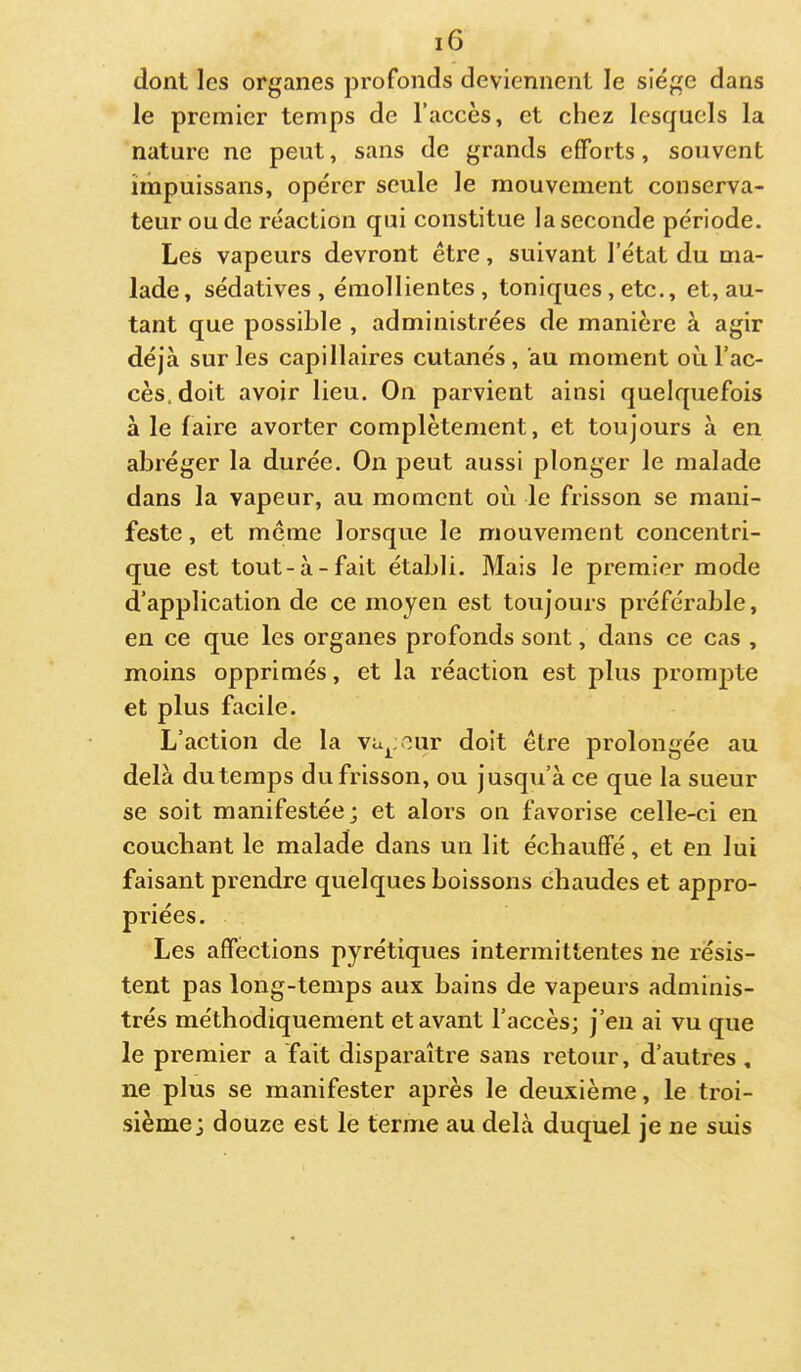 dont les organes profonds deviennent le siège dans le premier temps de l’accès, et chez lesquels la nature ne peut, sans de grands efforts, souvent îinpuissans, opérer seule le mouvement conserva- teur ou de réaction qui constitue la seconde période. Les vapeurs devront être, suivant l’état du ma- lade, sédatives, émollientes, toniques , etc., et, au- tant que possible , administrées de manière à agir déjà sur les capillaires cutanés , au moment où l’ac- cès, doit avoir lieu. On parvient ainsi quelquefois à le faire avorter complètement, et toujours à en abréger la durée. On peut aussi plonger le malade dans la vapeur, au moment où le frisson se mani- feste, et même lorsque le mouvement concentri- que est tout-à-fait établi. Mais le premier mode d’application de ce moyen est toujours préférable, en ce que les organes profonds sont, dans ce cas , moins opprimés, et la réaction est plus prompte et plus facile. L’action de la Vu^;our doit être prolongée au delà du temps du frisson, ou jusqu’à ce que la sueur se soit manifestée; et alors on favorise celle-ci en couchant le malade dans un lit échauffé, et en lui faisant prendre quelques boissons chaudes et appro- priées. Les affections pyrétiques intermittentes ne résis- tent pas long-temps aux bains de vapeurs adminis- trés méthodiquement et avant l’accès; j’en ai vu que le premier a fait disparaître sans retour, d’autres, ne plus se manifester après le deuxième, le troi- sième; douze est le terme au delà duquel je ne suis
