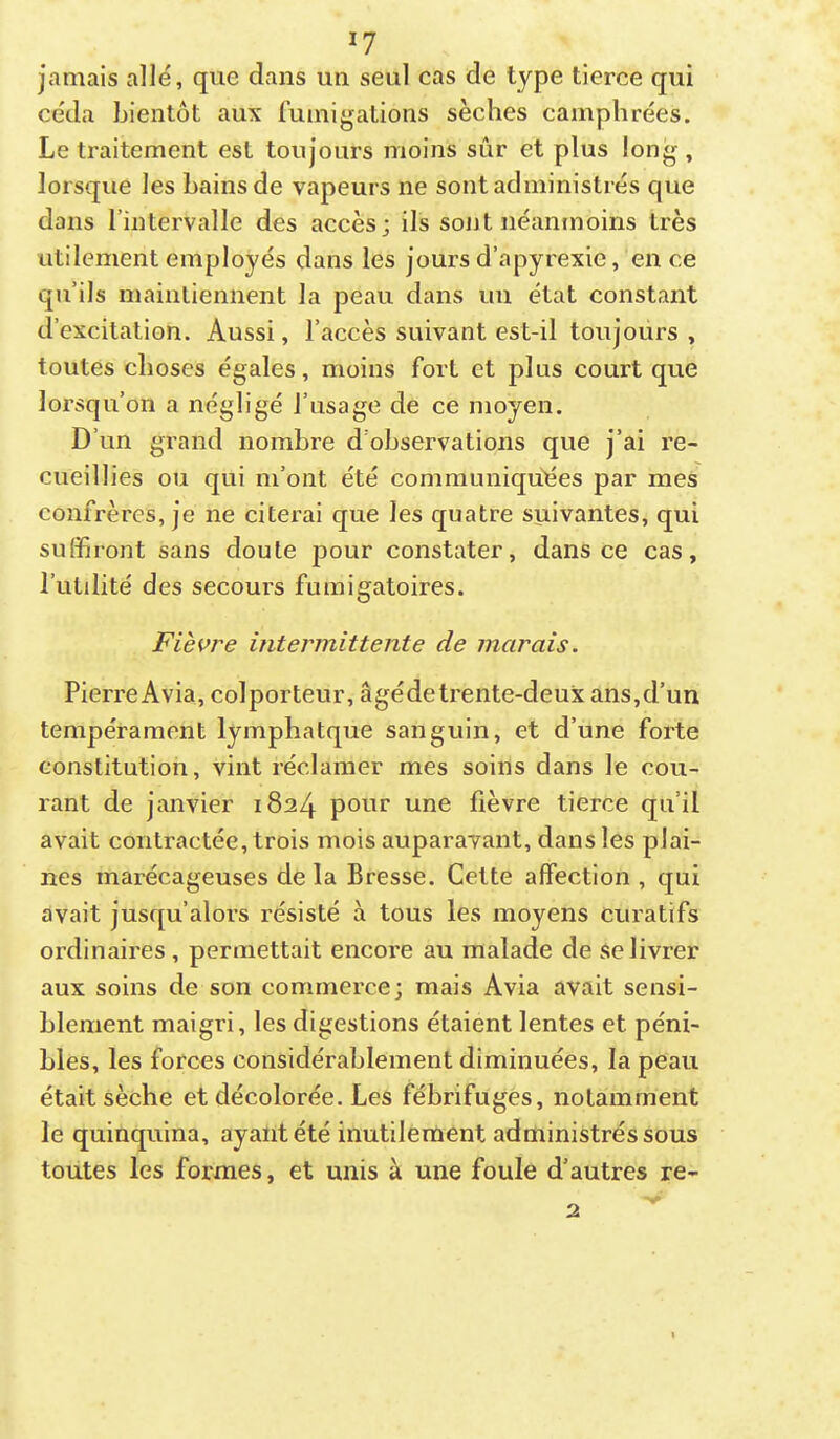 jamais allé, que dans un seul cas de type tierce qui céda bientôt aux fumigations sèches camphrées. Le traitement est toujours moins sûr et plus long , lorsque les bains de vapeurs ne sont administrés que dans l’intervalle des accès; ils sojjI néanmoins très utilement employés dans les jours d’apyrexie, en ce qu’ils maintiennent la peau dans un état constant d’excitation. Aussi, l’accès suivant est-il toujours , toutes choses égales, moins fort et plus court que lorsqu’on a négligé l’usage de ce moyen. D’un grand nombre d’observations que j’ai re- cueillies ou qui m’ont été communiquées par mes confrères, je ne citerai que les quatre suivantes, qui suffiront sans doute pour constater, dans ce cas, l’utdité des secours fumigatoires. Fièvre intermittente de marais. Pierre Avia, colporteur, âgédetrente-deux ans,d’un tempérament lymphatque sanguin, et d’une forte constitution, vint réclamer mes soins dans le cou- rant de janvier 1824 pour une fièvre tierce qu’il avait contractée, trois mois auparavant, dans les plai- nes marécageuses de la Bresse. Cette affection , qui avait jusqu’alors résisté à tous les moyens curatifs ordinaires , permettait encore au malade de se livrer aux soins de son commerce; mais Avia avait sensi- blement maigri, les digestions étaient lentes et péni- bles, les forces considérablement diminuées, la peau était sèche et décolorée. Les fébrifuges, notamment le quinquina, ayant été inutilement administrés sous toutes les formes, et unis à une foule d’autres re- 2