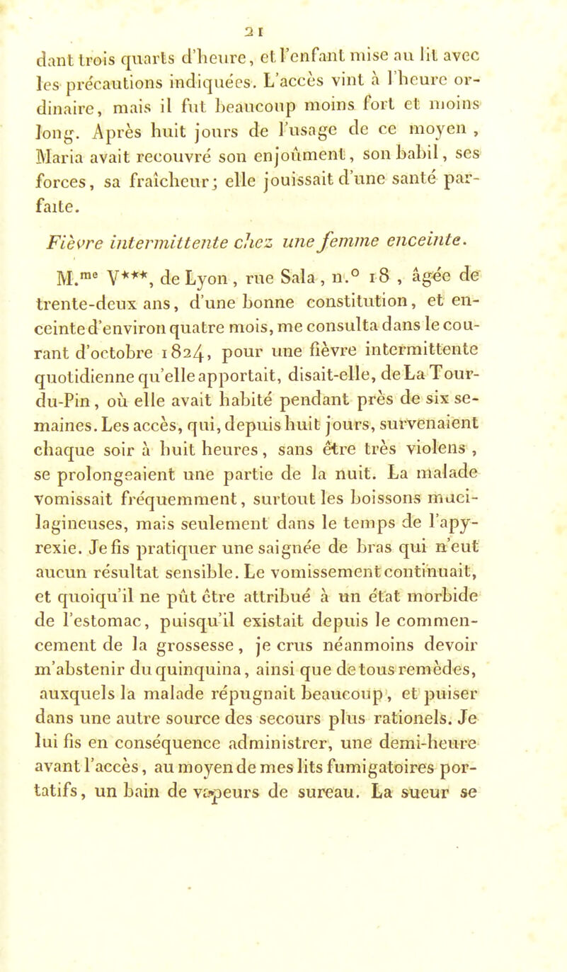 dant trois quarts d’heure, et l’enfant mise au lit avec lesqirécautions indiquées. L’accès vint h 1 heure or- dinaire, mais il fut heaucoup moins fort et moins long^. Après huit jours de l’usage de ce moyen , Blaria avait recouvré son enjoûment, son bahil, ses forces, sa fraîcheur; elle jouissait d’une santé par- faite. Fièvre intermittente chez une femme enceinte. M,nie de Lyon , rue Sala , n.° 18 , âg«e de trente-deux ans, d’une bonne constitution, et en- ceinte d’environ quatre mois, me consulta dans le cou- rant d’octobre pour une fièvre intermittente quotidienne quelle apportait, disait-elle, deLaTour- du-Pin, où elle avait habité pendant près de six se- maines. Les accès, qui, depuis huit jours, survenaient chaque soir à huit heures, sans être très violens , se prolongeaient une partie de la nuit. La malade vomissait fréquemment, surtout les boissons maci- lagineuses, mais seulement dans le temps de l’apy- rexie. Je fis pratiquer une saignée de bras qui n’eut aucun résultat sensible. Le vomissement continuait, et quoiqu’il ne pût ctre attribué à un état morbide de l’estomac, puisqu’il existait depuis le commen- cement de la grossesse, je crus néanmoins devoir m’abstenir du quinquina, ainsi que de tous remèdes, auxquels la malade répugnait beaucoup', et'puiser dans une autre source des secours plus rationels. Je lui fis en conséquence administrer, une demi-heure avant l’accès, au moyen de mes lits fumigatoires por- tatifs, un bain de vapeurs de sureau, La sueur se