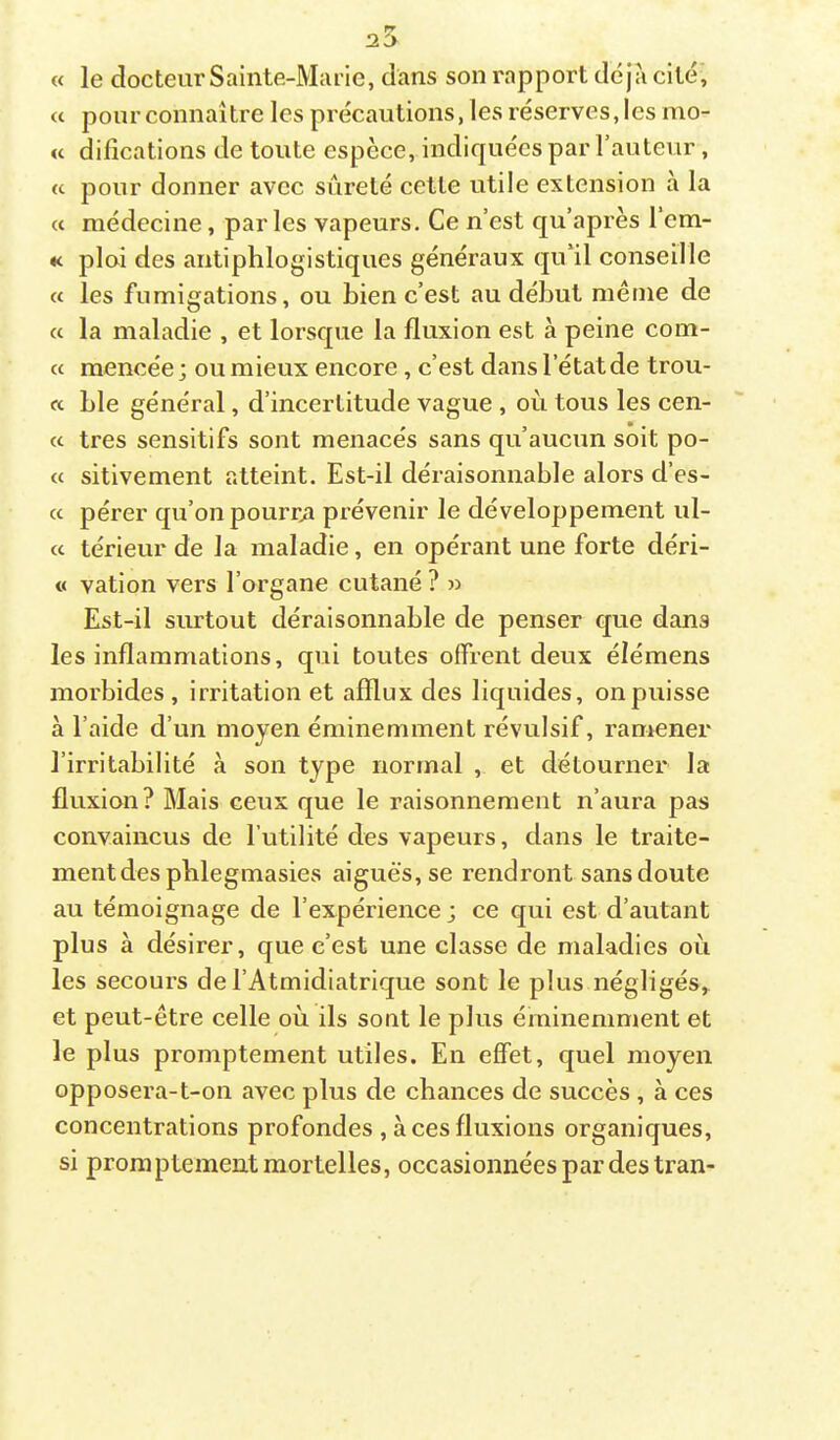 « le docteur Sainte-Marie, dans son rapport dé jîi cité’, « pour connaître les précautions, les réserves, les mo- « difîcations de toute espèce, indiquées par l’auteur, « pour donner avec sûreté cette utile extension à la « médecine, par les vapeurs. Ce n’est qu’après l’em- K ploi des antiphlogistiques généraux qu'il conseille « les fumigations, ou Lien c’est au début même de « la maladie , et lorsque la fluxion est à peine coin- ce mencée ; ou mieux encore, c’est dans l’état de trou- ée Lie général, d’incertitude vague , où tous les cen- cc très sensitifs sont menacés sans qu’aucun soit po- <c sitivement atteint. Est-il déraisonnable alors d’es- cc pérer qu’on pourrai prévenir le développement ul- cc térieur de la maladie, en opérant une forte déri- « vation vers l’organe cutané ? » Est-il siurtout déraisonnable de penser que dans les inflammations, qui toutes offrent deux élémens morbides , irritation et afflux des liquides, on puisse à l’aide d’un moyen éminemment révulsif, ramener l’irritabilité à son type normal , et détourner la fluxion? Mais ceux que le raisonnement n’aura pas convaincus de futilité des vapeurs, dans le traite- ment des pblegmasies aiguës, se rendront sans doute au témoignage de l’expérience; ce qui est d’autant plus à désirer, que c’est une classe de maladies où les secours del’Atmidiatrique sont le plus négligés,, et peut-être celle où ils sont le plus éminemment et le plus promptement utiles. En effet, quel moyen opposera-t-on avec plus de chances de succès , à ces concentrations profondes , à ces fluxions organiques, si promptement mortelles, occasionnées par des tran-