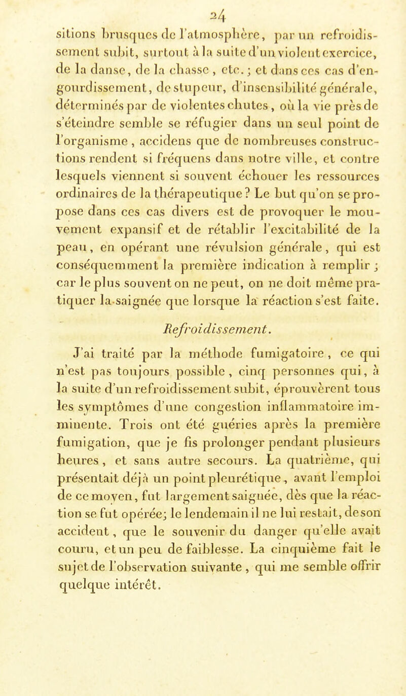 sitions l)rnsques de l’almosplière, par un refroidis- sement subit, surtout à la suite d’uuviolentexercice, de la danse, de la chasse , etc. ; et dans ces cas d’en- gourdissement, de stupeur, d’insensibilité générale, déterminés par de violentes chutes, où la vie près de s’éteindre semble se réfugier dans un seul point de l’organisme , accidens que de nombreuses construc- tions rendent si fréqiiens dans notre ville, et contre lesquels viennent si souvent échouer les ressources ordinaires de la thérapeutique ? Le but qu’on se pro- pose dans ces cas divers est de provoquer le mou- vement expansif et de rétablir l’excitabilité de la peau, en opérant une révulsion générale, qui est conséquemment la première indication à remplir ; car le plus souvent on ne peut, on ne doit meme pra- tiquer la.saignée que lorsque la réaction s’est faite. Refroidissement. J’ai traité par la méthode fumigatoire , ce qui n’est pas toujours possible, cinq personnes qui, à la suite d’un refroidissement subit, éprouvèrent tous les symptômes d’une congestion inflammatoire im- minente. Trois ont été guéries après la première fumigation, que je fis prolonger pendant plusieurs heures, et sans autre secours. La quatrième, qui présentait déjà un point pleurétique., avant l’emploi de ce moyen, fut largement saignée, dès que la réac- tion se fut opérée; le lendemain il ne lui restait, deson accident, que le souvenir du danger qu’elle avait couru, et un peu de faiblesse. La cinquième fait le sujet de l’observation suivante , qui me semble offrir quelque intérêt.