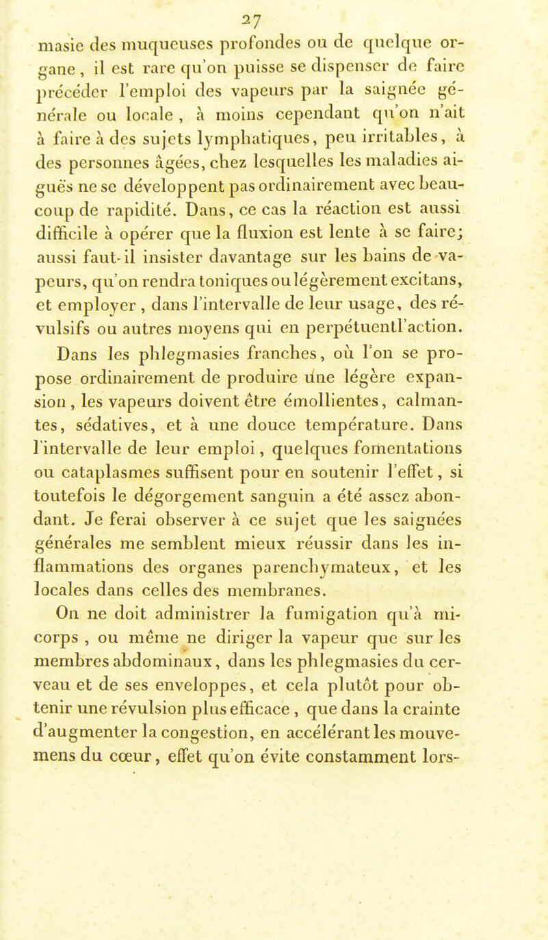 masie des muqueuses profondes ou de quelque or- gane , il est rare qu’on puisse se dispenser de faire précéder l’emploi des vapeurs par la saignée gé- nérale ou locale , à moins cependant qu’on n’ait à faire à des sujets lymphatiques, peu irritables, à des personnes âgées, chez lesquelles les maladies ai- gues ne se développent pas ordinairement avec beau- coup de rapidité. Dans, ce cas la réaction est aussi difficile à opérer que la fluxion est lente à se faire; aussi faut'il insister davantage sur les bains de-va- peurs, qu’on rendra toniques oulégèrement excitans, et employer , dans l’intervalle de leur usage, des ré- vulsifs ou autres moyens qui en perpétuentl’action. Dans les pblegmasies franches, où. l’on se pro- pose ordinairement de produire due légère expan- sion , les vapeurs doivent être émollientes, calman- tes, sédatives, et à une douce température. Dans l’intervalle de leur emploi, quelques fomentations ou cataplasmes suffisent pour en soutenir l’effet, si toutefois le dégorgement sanguin a été assez abon- dant. Je ferai observer à ce sujet que les saignées générales me semblent mieux réussir dans les in- flammations des organes parenchymateux, et les locales dans celles des membranes. On ne doit administrer la fumigation qu’à mi- corps , ou même ne diriger la vapeur que sur les membres abdominaux, dans les pblegmasies du cer- veau et de ses enveloppes, et cela plutôt pour ob- tenir une révulsion plus efficace , que dans la crainte d’augmenter la congestion, en accélérant les mouve- mens du cœur, effet qu’on évite constamment lors-