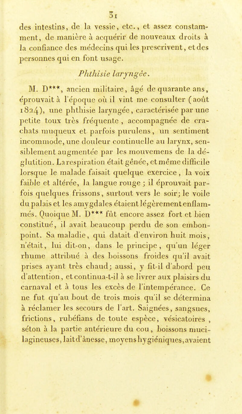 des intestins, de la vessie, etc., et assez constam- ment, de manière à acquérir de nouveaux droits à la confiance des médecins qui les prescrivent, et des personnes qui en font usage. Phthisie laryngée. M. ancien militaire, âgé de quarante ans, éprouvait à l’époque où il vint me consulter (août 1824), une phthisie laryngée, caractérisée par une petite toux très fréquente , accompagnée de cra- chats muqueux et parfois purulens, un sentiment incommode, une douleur continuelle au larynx, sen- siblement augmentée par les mouvemens de la dé- glutition. Larespiration était gênée, et même difficile lorsque le malade faisait quelque exercice , la voix faible et altérée, la langue rouge j il éprouvait par- fois quelques frissons, surtout vers le soir; le voile du palais et les amygdales étaient légèrement enflam- més. Quoique M. D*** fût encore assez fort et bien constitué, il avait beaucoup perdu de son embon- point. Sa maladie, qui datait d’environ huit mois, n’était, lui dit-on, dans le principe, qu’un léger rhume attribué à des boissons froides qu’il avait prises ayant très chaud; aussi, y fit-il d’abord peu d’attention, et continua-t-il à se livrer aux plaisirs du carnaval et à tous les excès de l’intempérance. Ce ne fut qu’au bout de trois mois qu’il se détermina à réclamer les secours de l’art. Saignées, sangsues, frictions, l’uhéfians de toute espèce, vésicatoires , séton à la partie antérieure du cou , boissons muci- lagineuses, laitd’ànesse, moyens hygiéniques, avaient