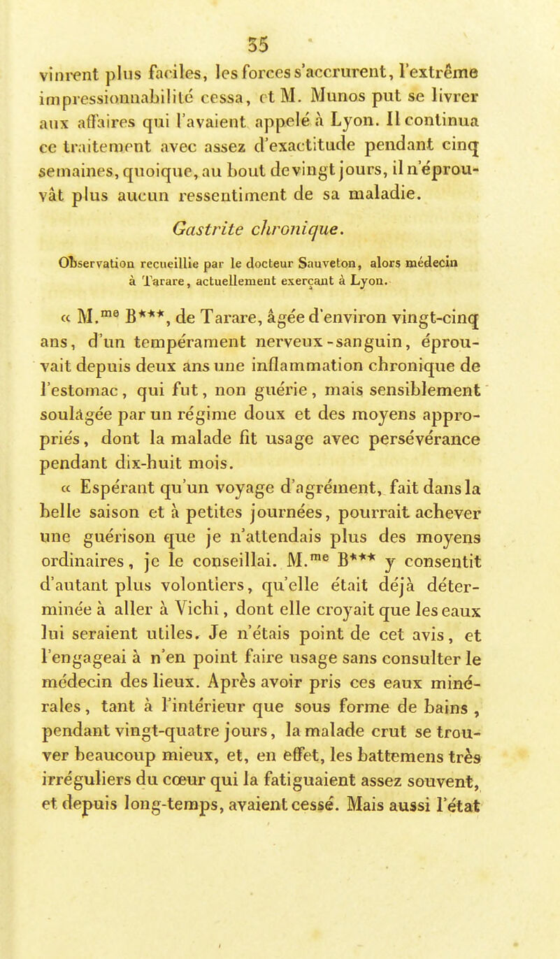 vîni-ent plus faciles, les forces s’accrurent, l’extrême impressionnabilité cessa, ctM. Munos put se livrer aux affaires qui l’avaient appelé à Lyon. Il continua ce traitement avec assez d’exactitude pendant cinq semaines, quoique, au bout devingt jours, il n’éprou- vât plus aucun ressentiment de sa maladie. Gastrite chronique. OÎJservatioa recueillie par le docteur Sauveton, alors médecin à Tarare, actuellement exerçant à Lyon. ce M.“® B***, de Tarare, âgée d’environ vingt-cinq ans, d’un tempérament nerveux-sanguin, éprou- vait depuis deux ans une inflammation chronique de l’estomac, qui fut, non guérie , mais sensiblement soulagée par un régime doux et des moyens appro- priés, dont la malade fit usage avec persévérance pendant dix-huit mois. cc Espérant qu’un voyage d’agrément, fait dans la belle saison et à petites journées, pourrait achever une guérison que je n’attendais plus des moyens ordinaires, je le conseillai. M.™® B*** y consentit d’autant plus volontiers, qu’elle était déjà déter- minée à aller à Vichi, dont elle croyait que les eaux lui seraient utiles. Je n’étais point de cet avis, et l’engageai à n’en point faire usage sans consulter le médecin des lieux. Après avoir pris ces eaux miné- rales , tant à l’intérieur que sous forme de bains , pendant vingt-quatre jours, la malade crut se trou- ver beaucoup mieux, et, en effet, les battemens très irréguliers du cœur qui la fatiguaient assez souvent, et depuis long-temps, avaient cessé. Mais aussi l’état