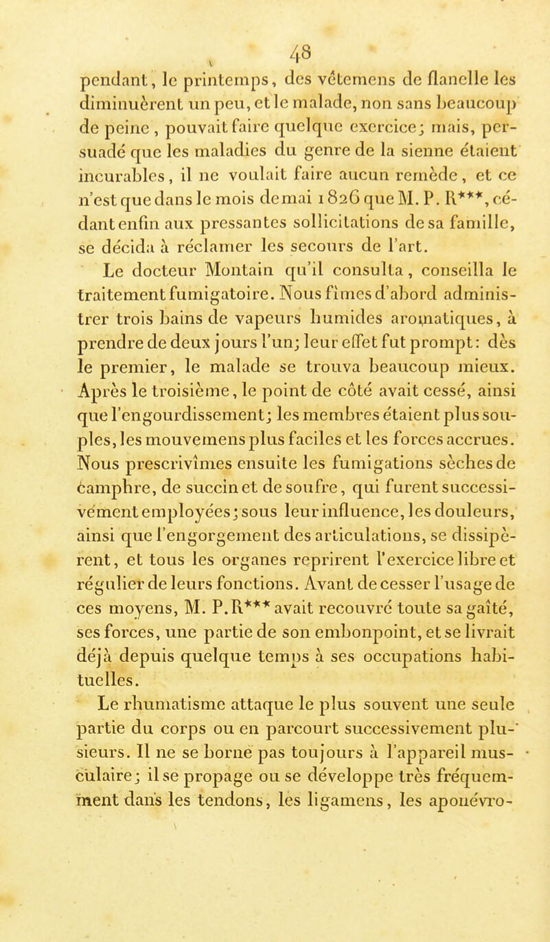 pendant, le printemps, des vétemens de flanelle les diminuèrent un peu, et le malade, non sans beaucoup de peine , pouvait faire quelque exercice; mais, per- suadé que les maladies du genre de la sienne étaient incurables, il ne voulait faire aucun remède, et ce n’est que dans le mois demai 1826 que M. P. cé- dantenfinaux pressantes sollicitations desa famille, se décida à réclamer les secours de Part. Le docteur Montain qu’il consulta, conseilla le traitement fumigatoire. Nous finies d’abord adminis- trer trois bains de vapeurs humides aro^iatiques, à prendre de deux jours l’un; leur effet fut prompt: dès le premier, le malade se trouva beaucoup mieux. Ap rès le troisième, le point de côté avait cessé, ainsi que l’engourdissement; les membres étaient plus sou- ples, les mouveinens plus faciles et les forces accrues. Nous prescrivîmes ensuite les fumigations sèches de camphre, de succinet de soufre, qui furent successi- vement employées; sous leur influence, les douleurs, ainsi que l’engorgement des articulations, se dissipè- rent, et tous les organes reprirent l’exercice libre et régulier de leurs fonctions. Avant de cesser l’usage de ces moyens, M. P. avait recouvré toute sa gaîté, ses forces, une partie de son embonpoint, et se livrait déjà depuis quelque temps à ses occupations habi- tuelles. Le rhumatisme attaque le plus souvent une seule partie du corps ou en parcourt successivement plu-’ sieurs. Il ne se borne pas toujours à l’appareil mus- culaire; Use propage ou se développe très fréquem- ment dans les tendons, les ligamens, les aponévro-