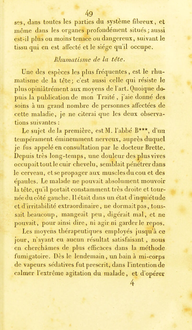 ses, dans toutes les parties du système fil)reux, et même dans les organes profondément situés; aussi est-il plus ou moins tenace ou dangereux, suivant le tissu qui en est affecté et le siège qu’il occupe. Rhumatisme de la tête. Une des espèces les plus fréquentes, est le rhu- matisme de la tête; c’est aussi celle qui résiste le plusopiniâtrément aux moyens de l’art. Quoique de- puis la publication de mon Traité , j’aie donné des soins à un grand nombre de personnes affectées de cette maladie, je ne citerai que les deux observa- tions suivantes ; Le sujet de la première, estM. l’abbé d’un tempérament éminemment nerveux, aupi'ès duquel je fus appelé en consultation par le docteur Brette. Depuis très long-temps, une douleur des plus vives occupait tout le cuir chevelu, semblait pénétrer dans le cerveau, et se propager aux muscles du cou et des épaules. Le malade ne pouvait absolument mouvoir la tête, qu’il portait constamment très droite et tour- née du coté gauche. Il était dans un état d’inquiétude et d’irritabilité extraordinaire, ne dormait pas, tous- sait beaucoup, mangeait peu, digérait mal, et ne pouvait, pour ainsi dire, ni agir ni garderie repos. Les moyens thérapeutiques employés jusqu’à ce jour, n’ayant eu aucun résultat satisfaisant, nous en cherchâmes de plus efficaces dans la méthode fumigatoire. Dès le lendemain, un bain à mi-corps de vapeurs sédatives fut prescrit, dans l’intention de calmer l’extrême agitation du malade, et d’opérer 4