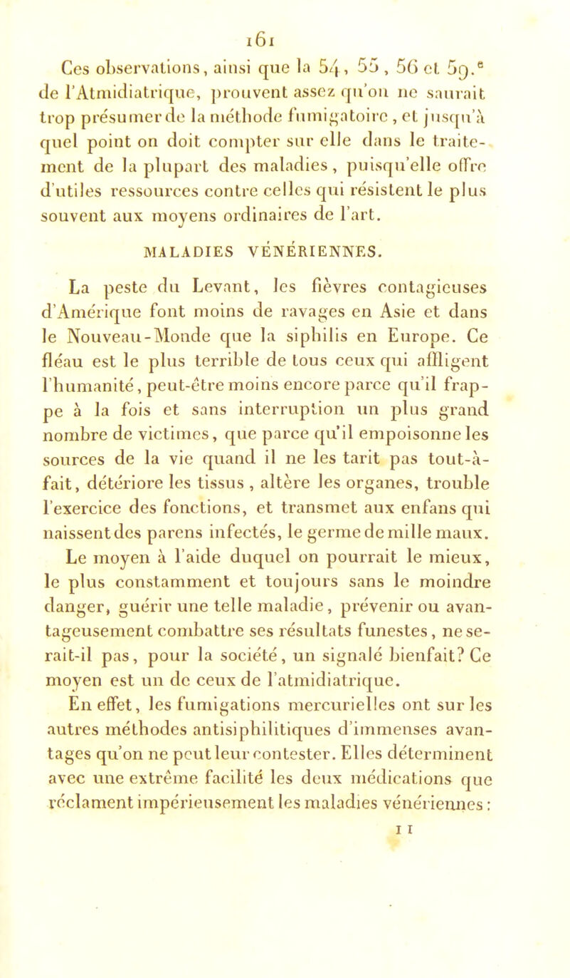 Ces observations, ainsi que la 5/|, 55,5() et 5q.® de l’Atmidiatrique, ])rouvent assez qii’ou ne saurait trop présu mer de la niétbode fumi^atoire , et jusqu’à quel point on doit conqUer sur elle dans le traite- ment de la plupart des maladies, puisqu’elle olTre d’utiles ressources contre celles qui résistent le plus souvent aux moyens ordinaires de l’art. MALADIES VÉNÉRIENNES. La peste du Levant, les fièvres contagieuses d’Amérique font moins de ravages en Asie et dans le Nouveau-Monde que la sipbills en Europe. Ce fléau est le plus terrible de tous ceux qui affligent l’humanité, peut-ctremoins encore parce qu’il frap- pe à la fois et sans interruption un plus grand nombre de victimes, que parce qu’il empoisonne les sources de la vie quand il ne les tarit pas tout-à- fait, détériore les tissus , altère les organes, trouble l’exercice des fonctions, et transmet aux enfans qui naissent des parens infectés, le germe de mille maux. Le moyen à l’aide duquel on pourrait le mieux, le plus constamment et toujours sans le moindre danger, guérir une telle maladie, prévenir ou avan- tageusement combattre ses résultats funestes, ne se- rait-il pas, pour la société, un signalé bienfait? Ce moyen est un de ceux de l’atmidiatrique. En effet, les fumigations mercurielles ont sur les autres méthodes antisipbilitiques d’immeuses avan- tages qu’on ne peut leur contester. Elles déterminent avec une extrême facilité les deux médications que réclament impérieusement les maladies vénériennes :