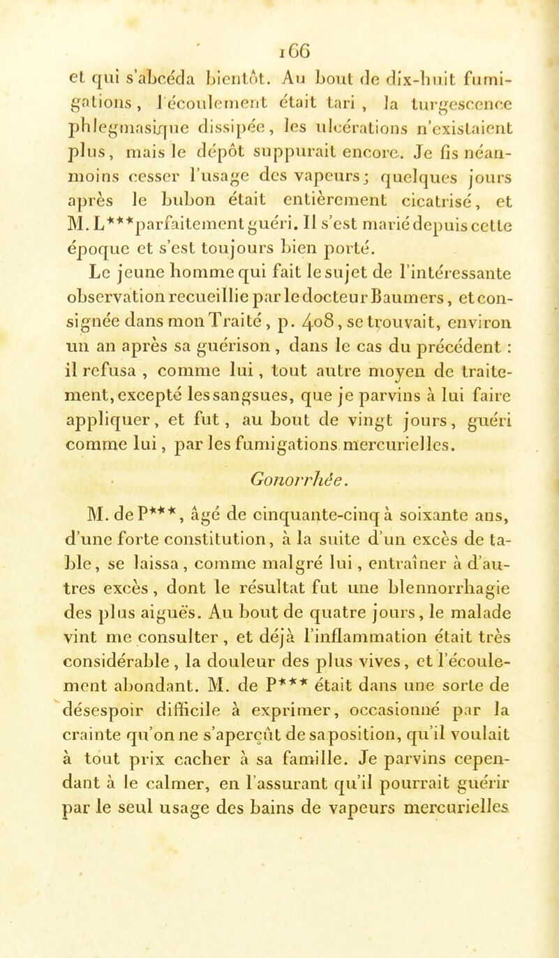 iG6 el qui s’abcécla bientôt. Au bout de dix-buit furni- gnlions , l écoulement était tari , la turgescence pble^qniasique dissipée, les ulcérations n’existaient plus, mais le dépôt suppurait encore. Je fis néan- moins cesser l’usage des vapeurs; quelques jours après le bubon était entièrement cicatrisé, et M. L'*'**parfaitement guéri. Il s’est marié depuis cette époque et s’est toujours bien porté. Le jeune homme qui fait le sujet de l’intéressante observation recueillie par ledocteurBaumers, etcon- signée dans mon Traité , p. 4o8, se trouvait, environ un an après sa guérison, dans le cas du précédent : il refusa , comme lui, tout autre moyen de traite- ment, excepté lessangsues, que je parvins à lui faire appliquer, et fut, au bout de vingt jours, guéri comme lui, par les fumigations mercurielles. Gonorrhée. M.deP*^*, âgé de cinquante-cinq à soixante ans, d’une forte constitution, à la suite d’un excès de ta- ble, se laissa, comme malgré lui, entraîner à d’au- tres excès, dont le résultat fut une blennorrhagie des plus aiguës. Au bout de quatre jours, le malade vint me consulter, et déjà l’inflammation était très considérable , la douleur des plus vives, et l’écoule- ment abondant. M. de P*** était dans une sorte de désespoir difficile à exprimer, occasionné par la crainte qu’on ne s’aperçût de sa position, qu’il voulait à tout prix cacher à sa famille. Je parvins cepen- dant à le calmer, en l’assurant qu’il pourrait guérir par le seul usage des bains de vapeurs mercurielles