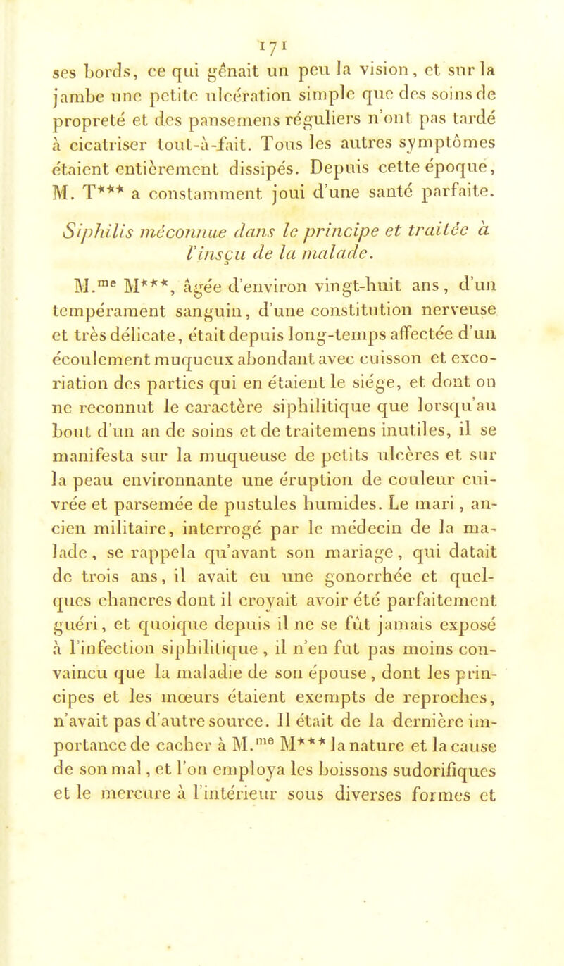 ses bords, ce qui gênait un peu la vision, et sur la jambe une petite ulcération simple que des soins de propreté et des pansemens réguliei’s n’ont pas tardé à cicatriser lout-à-fait. Tous les autres symptômes étaient entièrement dissipés. Depuis cette époque, M. T*'*'* a constamment joui d’une santé parfaite. Siphilis méconnue clans le principe et traitée à riiiscu de la malade. O ]^j me âgée d’environ vingt-huit ans, d’un tempérament sanguin, d’une constitution nerveuse et très délicate, était depuis long-temps affectée d’un écoulement muqueux abondant avec cuisson et exco- riation des parties qui en étaient le siège, et dont on ne reconnut le caractère siphilitique que lorsqu’au bout d’un an de soins et de traitemens inutiles, il se manifesta sur la muqueuse de petits ulcères et sur la peau environnante une éruption de couleur cui- vrée et parsemée de pustules humides. Le mari, an- cien militaire, interrogé par le médecin de la ma- lade, se rappela qu’avant son mariage, qui datait de trois ans, il avait eu une gonorrhée et quel- ques chancres dont il croyait avoir été parfaitement guéri, et quoique depuis il ne se fût jamais exposé à l’infection siphilitique , il n’en fut pas moins con- vaincu que la maladie de son épouse, dont les prin- cipes et les mœurs étaient exempts de reproches, n’avait pas d’autre source. 11 était de la dernière im- portance de cacher à âP*''' la nature et la cause de son mal, et l’on emploj^a les boissons sudorifiques et le mercure à rintérieur sous diverses formes et